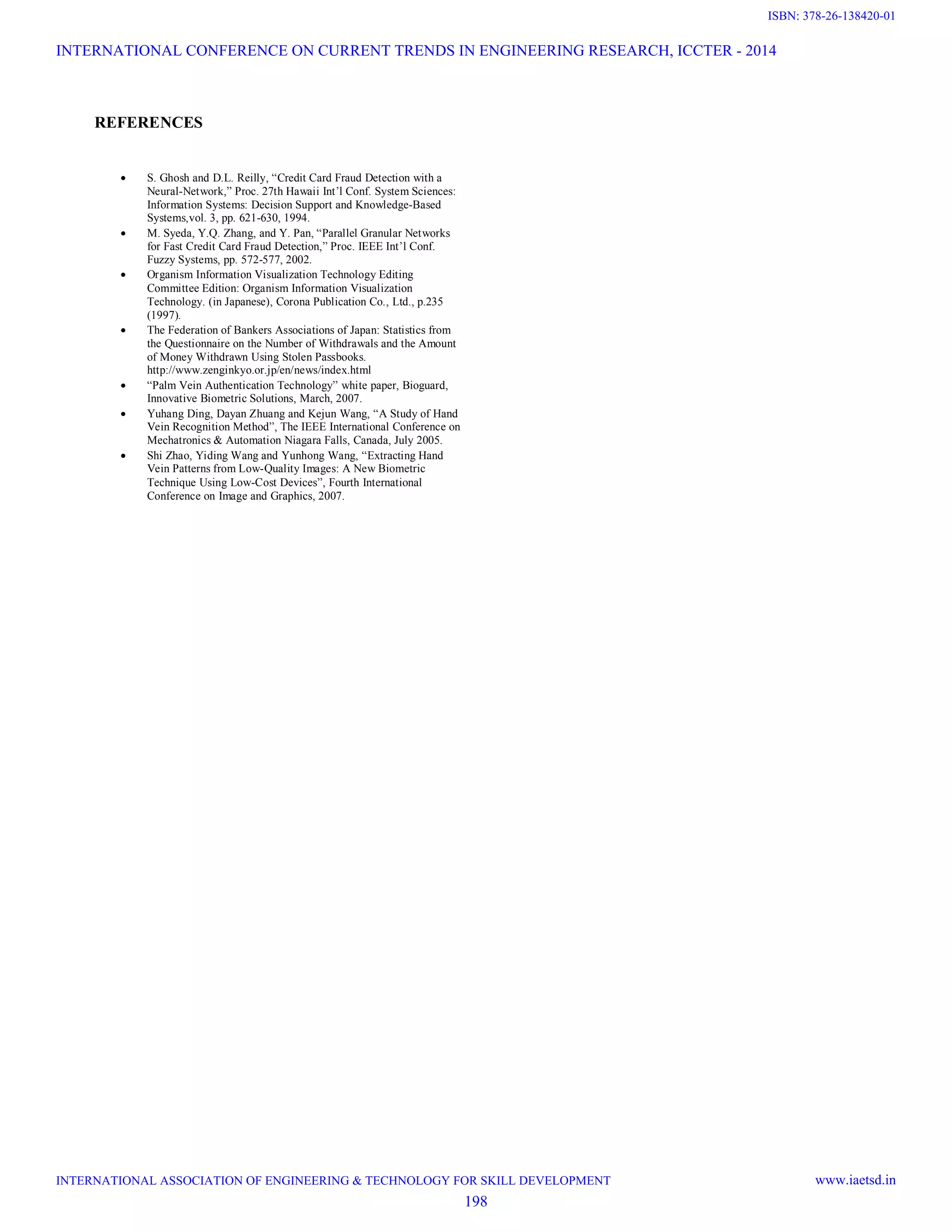REFERENCES
 S. Ghosh and D.L. Reilly, “Credit Card Fraud Detection with a
Neural-Network,” Proc. 27th Hawaii Int’l Conf. System Sciences:
Information Systems: Decision Support and Knowledge-Based
Systems,vol. 3, pp. 621-630, 1994.
 M. Syeda, Y.Q. Zhang, and Y. Pan, “Parallel Granular Networks
for Fast Credit Card Fraud Detection,” Proc. IEEE Int’l Conf.
Fuzzy Systems, pp. 572-577, 2002.
 Organism Information Visualization Technology Editing
Committee Edition: Organism Information Visualization
Technology. (in Japanese), Corona Publication Co., Ltd., p.235
(1997).
 The Federation of Bankers Associations of Japan: Statistics from
the Questionnaire on the Number of Withdrawals and the Amount
of Money Withdrawn Using Stolen Passbooks.
http://www.zenginkyo.or.jp/en/news/index.html
 “Palm Vein Authentication Technology” white paper, Bioguard,
Innovative Biometric Solutions, March, 2007.
 Yuhang Ding, Dayan Zhuang and Kejun Wang, “A Study of Hand
Vein Recognition Method”, The IEEE International Conference on
Mechatronics & Automation Niagara Falls, Canada, July 2005.
 Shi Zhao, Yiding Wang and Yunhong Wang, “Extracting Hand
Vein Patterns from Low-Quality Images: A New Biometric
Technique Using Low-Cost Devices”, Fourth International
Conference on Image and Graphics, 2007.
INTERNATIONAL CONFERENCE ON CURRENT TRENDS IN ENGINEERING RESEARCH, ICCTER - 2014
INTERNATIONAL ASSOCIATION OF ENGINEERING & TECHNOLOGY FOR SKILL DEVELOPMENT www.iaetsd.in
198
ISBN: 378-26-138420-01
 