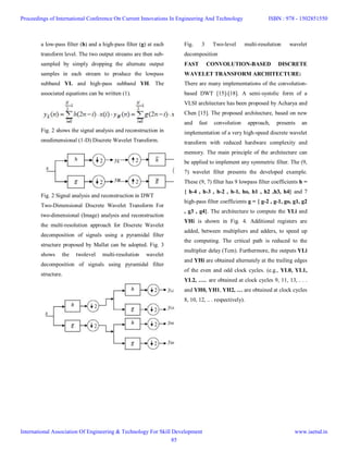 a low-pass filter (h) and a high-pass filter (g) at each
transform level. The two output streams are then sub-
sampled by simply dropping the alternate output
samples in each stream to produce the lowpass
subband YL and high-pass subband YH. The
associated equations can be written (1).
Fig. 2 shows the signal analysis and reconstruction in
onedimensional (1-D) Discrete Wavelet Transform.
Fig. 2 Signal analysis and reconstruction in DWT
Two-Dimensional Discrete Wavelet Transform For
two-dimensional (Image) analysis and reconstruction
the multi-resolution approach for Discrete Wavelet
decomposition of signals using a pyramidal filter
structure proposed by Mallat can be adopted. Fig. 3
shows the twolevel multi-resolution wavelet
decomposition of signals using pyramidal filter
structure.
Fig. 3 Two-level multi-resolution wavelet
decomposition
FAST CONVOLUTION-BASED DISCRETE
WAVELET TRANSFORM ARCHITECTURE:
There are many implementations of the convolution-
based DWT [15]-[18]. A semi-systolic form of a
VLSI architecture has been proposed by Acharya and
Chen [15]. The proposed architecture, based on new
and fast convolution approach, presents an
implementation of a very high-speed discrete wavelet
transform with reduced hardware complexity and
memory. The main principle of the architecture can
be applied to implement any symmetric filter. The (9,
7) wavelet filter presents the developed example.
These (9, 7) filter has 9 lowpass filter coefficients h =
{ h-4 , h-3 , h-2 , h-1, ho, h1 , h2 ,h3, h4} and 7
high-pass filter coefficients g = { g-2 , g-1, go, g1, g2
, g3 , g4}. The architecture to compute the YLi and
YHi is shown in Fig. 4. Additional registers are
added, between multipliers and adders, to speed up
the computing. The critical path is reduced to the
multiplier delay (Tcm). Furthermore, the outputs YLi
and YHi are obtained alternately at the trailing edges
of the even and odd clock cycles. (e.g., YL0, YL1,
YL2, ….. are obtained at clock cycles 9, 11, 13, . . .
and YH0, YH1, YH2, … are obtained at clock cycles
8, 10, 12, .. . respectively).
Proceedings of International Conference On Current Innovations In Engineering And Technology
International Association Of Engineering & Technology For Skill Development
ISBN : 978 - 1502851550
www.iaetsd.in
85
 