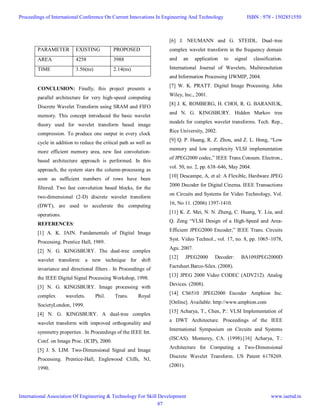 CONCLUSION: Finally, this project presents a
parallel architecture for very high-speed computing
Discrete Wavelet Transform using SRAM and FIFO
memory. This concept introduced the basic wavelet
theory used for wavelet transform based image
compression. To produce one output in every clock
cycle in addition to reduce the critical path as well as
more efficient memory area, new fast convolution-
based architecture approach is performed. In this
approach, the system stars the column-processing as
soon as sufficient numbers of rows have been
filtered. Two fast convolution based blocks, for the
two-dimensional (2-D) discrete wavelet transform
(DWT), are used to accelerate the computing
operations.
REFERENCES:
[1] A. K. JAIN. Fundamentals of Digital Image
Processing. Prentice Hall, 1989.
[2] N. G. KINGSBURY. The dual-tree complex
wavelet transform: a new technique for shift
invariance and directional filters . In Proceedings of
the IEEE Digital Signal Processing Workshop, 1998.
[3] N. G. KINGSBURY. Image processing with
complex wavelets. Phil. Trans. Royal
SocietyLondon, 1999.
[4] N. G. KINGSBURY. A dual-tree complex
wavelet transform with improved orthogonality and
symmetry properties . In Proceedings of the IEEE Int.
Conf. on Image Proc. (ICIP), 2000.
[5] J. S. LIM. Two-Dimensional Signal and Image
Processing. Prentice-Hall, Englewood Cliffs, NJ,
1990.
[6] J. NEUMANN and G. STEIDL. Dual–tree
complex wavelet transform in the frequency domain
and an application to signal classification.
International Journal of Wavelets, Multiresolution
and Information Processing IJWMIP, 2004.
[7] W. K. PRATT. Digital Image Processing. John
Wiley, Inc., 2001.
[8] J. K. ROMBERG, H. CHOI, R. G. BARANIUK,
and N. G. KINGSBURY. Hidden Markov tree
models for complex wavelet transforms. Tech. Rep.,
Rice University, 2002.
[9] Q. P. Huang, R. Z. Zhou, and Z. L. Hong, “Low
memory and low complexity VLSI implementation
of JPEG2000 codec,” IEEE Trans.Consum. Electron.,
vol. 50, no. 2, pp. 638–646, May 2004.
[10] Descampe, A, et al: A Flexible, Hardware JPEG
2000 Decoder for Digital Cinema. IEEE Transactions
on Circuits and Systems for Video Technology, Vol.
16, No 11. (2006) 1397-1410.
[11] K. Z. Mei, N. N. Zheng, C. Huang, Y. Liu, and
Q. Zeng “VLSI Design of a High-Speed and Area-
Efficient JPEG2000 Encoder,” IEEE Trans. Circuits
Syst. Video Technol., vol. 17, no. 8, pp. 1065–1078,
Agu. 2007.
[12] JPEG2000 Decoder: BA109JPEG2000D
Factsheet.Barco-Silex. (2008).
[13] JPEG 2000 Video CODEC (ADV212). Analog
Devices. (2008).
[14] CS6510 JPEG2000 Encoder Amphion Inc.
[Online]. Available: http://www.amphion.com
[15] Acharya, T., Chen, P.: VLSI Implementation of
a DWT Architecture. Proceedings of the IEEE
International Symposium on Circuits and Systems
(ISCAS). Monterey, CA. (1998).[16] Acharya, T.:
Architecture for Computing a Two-Dimensional
Discrete Wavelet Transform. US Patent 6178269.
(2001).
PARAMETER EXISTING PROPOSED
AREA 4258 3988
TIME 3.56(ns) 2.14(ns)
Proceedings of International Conference On Current Innovations In Engineering And Technology
International Association Of Engineering & Technology For Skill Development
ISBN : 978 - 1502851550
www.iaetsd.in
87
 