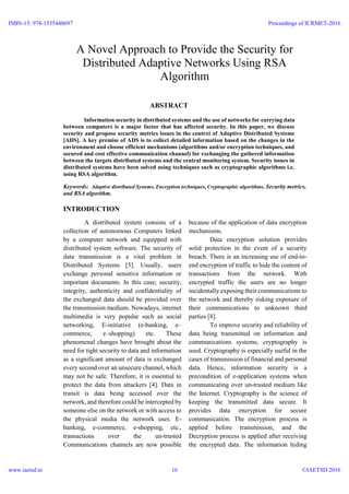 A Novel Approach to Provide the Security for
Distributed Adaptive Networks Using RSA
Algorithm
ABSTRACT
Information security in distributed systems and the use of networks for carrying data
between computers is a major factor that has affected security. In this paper, we discuss
security and propose security metrics issues in the context of Adaptive Distributed Systems
[ADS]. A key premise of ADS is to collect detailed information based on the changes in the
environment and choose efficient mechanisms (algorithms and/or encryption techniques, and
secured and cost effective communication channel) for exchanging the gathered information
between the targets distributed systems and the central monitoring system. Security issues in
distributed systems have been solved using techniques such as cryptographic algorithms i.e.
using RSA algorithm.
Keywords: Adaptive distributed Systems, Encryption techniques, Cryptographic algorithms, Security metrics,
and RSA algorithm.
INTRODUCTION
A distributed system consists of a
collection of autonomous Computers linked
by a computer network and equipped with
distributed system software. The security of
data transmission is a vital problem in
Distributed Systems [5]. Usually, users
exchange personal sensitive information or
important documents. In this case; security,
integrity, authenticity and confidentiality of
the exchanged data should be provided over
the transmission medium. Nowadays, internet
multimedia is very popular such as social
networking, E-initiative (e-banking, e–
commerce, e–shopping) etc. These
phenomenal changes have brought about the
need for tight security to data and information
as a significant amount of data is exchanged
every second over an unsecure channel, which
may not be safe. Therefore, it is essential to
protect the data from attackers [4]. Data in
transit is data being accessed over the
network, and therefore could be intercepted by
someone else on the network or with access to
the physical media the network uses. E-
banking, e-commerce, e-shopping, etc.,
transactions over the un-trusted
Communications channels are now possible
because of the application of data encryption
mechanisms.
Data encryption solution provides
solid protection in the event of a security
breach. There is an increasing use of end-to-
end encryption of traffic to hide the content of
transactions from the network. With
encrypted traffic the users are no longer
incidentally exposing their communications to
the network and thereby risking exposure of
their communications to unknown third
parties [8].
To improve security and reliability of
data being transmitted on information and
communications systems; cryptography is
used. Cryptography is especially useful in the
cases of transmission of financial and personal
data. Hence, information security is a
precondition of e-application systems when
communicating over un-trusted medium like
the Internet. Cryptography is the science of
keeping the transmitted data secure. It
provides data encryption for secure
communication. The encryption process is
applied before transmission, and the
Decryption process is applied after receiving
the encrypted data. The information hiding
ISBN-13: 978-1535448697
www.iaetsd.in
Proceedings of ICRMET-2016
©IAETSD 201616
VARTIKA SHARMA
 