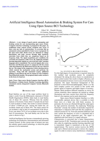 Artificial Intelligence Based Automation & Braking System For Cars
Using Open Source BCI Technology
1Sibu C M , 2Sarath S Kumar
UG Scholar, Department of EEE
1Nehru Institute of Engineering and Technology, 2United Institute of Technology
geniusshibu1000@gmail.com
Abstract-- A new design of speed control, automation and
braking system for cars incorporating open source Brain-
Computer Interface technology is proposed in this paper. In
traditional cruise control system, accidents may occur, if
there exist any lack of concentration. To overcome this an
automated system controlled by brain waves is proposed. In
the open source BCI, Brain waves are obtained as voltage
fluctuations and Ionic current through high sensitivity
electrodes from which they are categorizes based on its
frequency limit. The signal acquisition part conditions the
extremely low frequency radio waves. By employing machine
learning algorithm, signals are converted into codes- machine
language and is transmitted. The received signals after error
detection and filtration process is compared with the actual
value determined by the Hall sensor fixed at the rear wheel of
the car. The output of the comparator is fed to decision device
which controls the mechanical system and performs the
operation. Along with this automated system, additional
guidance is provided to the user by means of Voice Guidance
based Bluetooth module. The proposed mind reader section is
in the form of a head set.
Index Terms: Open source Brain-Computer Interface (BCI),
Duemilanove Arduino board, Machine Learning algorithm,
automated control, Integrated Computer System, Bluetooth
module.
IINTRODUCTION
Road fatalities are one of the major problem faced in
today’s world. From the Bibliometric statement of World
Health Organisation (WHO), India leads in road fatality
rate of about 20.1 percent. Whereas from the another
analysis of Economic Times about 13 people die per hour
in road accidents in India, that results in annual mortality
of about 1,19,860 per year. Among this death rate, car
accidents stands top of about 54%. The major reason for
car accidents is due to lack of concentration of the driver.
Every year about 78.5% of car accidents occur due to this
lack of concentration. The road fatality rate for last five
years is shown in Fig 1.
Artificial Intelligence has become a tremendously growing
technology for production, Instrumentation and automated
Control systems. In this current state of artmost cars uses
the ordinary speed control technology, in which the pedal
pressure is to be maintained.
Fig 1: STATISTICAL DEATH RATE IN INDIA
For this high degree of concentration is required, hence by
this method road accidents cannot be completely
eliminated. By taking the above factor in consideration a
speed control system that results in higher efficiency and
reduced mechanical stresses even in case of rash driving is
proposed. The major theoretical background of this
proposal is from Electroencephalography. Brain- it is the
most complex system ever existed in this world with
greater speed of response and higher degree of accuracy.
Human- Brain produces different responses as waves for
various situations; these responses are tracked as voltage
fluctuations and ionic current from which the frequency
limit of z the response can be easily determined.
Open source Brain-Computer Interface is a fully
customizable optimum device that is available to track
brain wave at a faster rate with better accuracy. In
particular, the waves are obtained through the scalp region
by high sensitivity electrodes. By employing “Reducing
Electrode” concept, the number of electrodes required for
analysation is reduced to half such that the complexity is
reduced [section IV-A]. From the potential difference and
ionic current the frequency of wave is calculated and is
injected to the signal acquisition part. The signal is
amplified with Gain factor (i.e.) signal with poor
Characteristics is converted into a better characteristics
signal [section IV-B]. Translation part converts the signal
into codes by employing machine learning algorithm and
is transmitted. Signal is transferred at the rate of 120
signals/minute. The receiver section receives the BPSK
code and is filtered and processed to retrieve the original
signal. In order to remove noisy interferences a band-pass
ISBN:978-1534910799
www.iaetsd.in
Proceedings of ICAER-2016
©IAETSD 201639
 