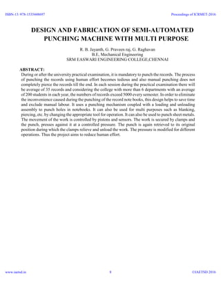 `
DESIGN AND FABRICATION OF SEMI-AUTOMATED
PUNCHING MACHINE WITH MULTI PURPOSE
R. B. Jayanth, G. Praveen raj, G. Raghavan
B.E, Mechanical Engineering
SRM EASWARI ENGINEERING COLLEGE,CHENNAI
ABSTRACT:
During or after the university practical examination, it is mandatory to punch the records. The process
of punching the records using human effort becomes tedious and also manual punching does not
completely pierce the records till the end. In each session during the practical examination there will
be average of 35 records and considering the college with more than 6 departments with an average
of 200 students in each year, the numbers of records exceed 5000 every semester. In order to eliminate
the inconvenience caused during the punching of the record note books, this design helps to save time
and exclude manual labour. It uses a punching mechanism coupled with a loading and unloading
assembly to punch holes in notebooks. It can also be used for multi purposes such as blanking,
piercing, etc. by changing the appropriate tool for operation. It can also be used to punch sheet metals.
The movement of the work is controlled by pistons and sensors. The work is secured by clamps and
the punch, presses against it at a controlled pressure. The punch is again retrieved to its original
position during which the clamps relieve and unload the work. The pressure is modified for different
operations. Thus the project aims to reduce human effort.
ISBN-13: 978-1535448697
www.iaetsd.in
Proceedings of ICRMET-2016
©IAETSD 20168
 