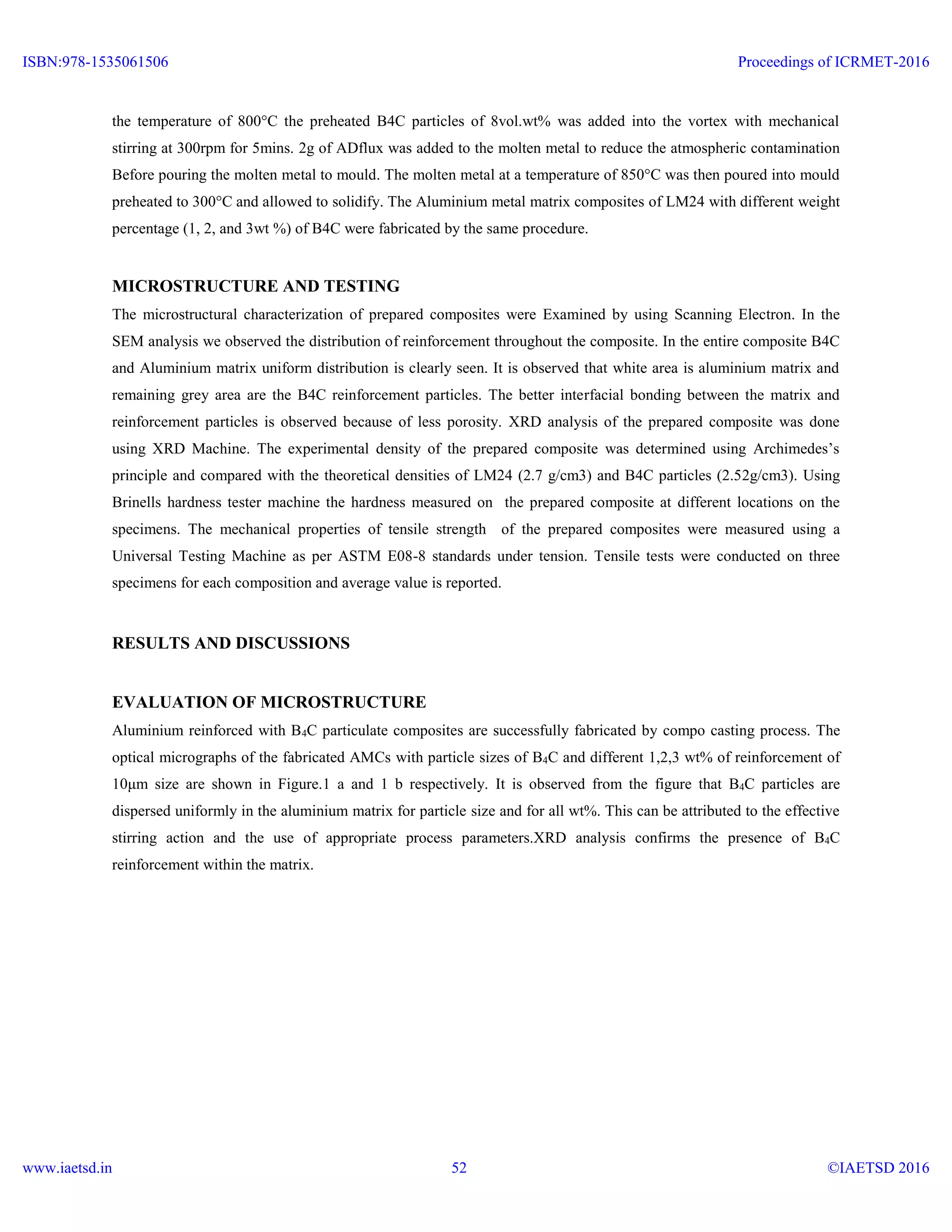 the temperature of 800°C the preheated B4C particles of 8vol.wt% was added into the vortex with mechanical
stirring at 300rpm for 5mins. 2g of ADflux was added to the molten metal to reduce the atmospheric contamination
Before pouring the molten metal to mould. The molten metal at a temperature of 850°C was then poured into mould
preheated to 300°C and allowed to solidify. The Aluminium metal matrix composites of LM24 with different weight
percentage (1, 2, and 3wt %) of B4C were fabricated by the same procedure.
MICROSTRUCTURE AND TESTING
The microstructural characterization of prepared composites were Examined by using Scanning Electron. In the
SEM analysis we observed the distribution of reinforcement throughout the composite. In the entire composite B4C
and Aluminium matrix uniform distribution is clearly seen. It is observed that white area is aluminium matrix and
remaining grey area are the B4C reinforcement particles. The better interfacial bonding between the matrix and
reinforcement particles is observed because of less porosity. XRD analysis of the prepared composite was done
using XRD Machine. The experimental density of the prepared composite was determined using Archimedes’s
principle and compared with the theoretical densities of LM24 (2.7 g/cm3) and B4C particles (2.52g/cm3). Using
Brinells hardness tester machine the hardness measured on the prepared composite at different locations on the
specimens. The mechanical properties of tensile strength of the prepared composites were measured using a
Universal Testing Machine as per ASTM E08-8 standards under tension. Tensile tests were conducted on three
specimens for each composition and average value is reported.
RESULTS AND DISCUSSIONS
EVALUATION OF MICROSTRUCTURE
Aluminium reinforced with B4C particulate composites are successfully fabricated by compo casting process. The
optical micrographs of the fabricated AMCs with particle sizes of B4C and different 1,2,3 wt% of reinforcement of
10μm size are shown in Figure.1 a and 1 b respectively. It is observed from the figure that B4C particles are
dispersed uniformly in the aluminium matrix for particle size and for all wt%. This can be attributed to the effective
stirring action and the use of appropriate process parameters.XRD analysis confirms the presence of B4C
reinforcement within the matrix.
ISBN:978-1535061506
www.iaetsd.in
Proceedings of ICRMET-2016
©IAETSD 201652
 