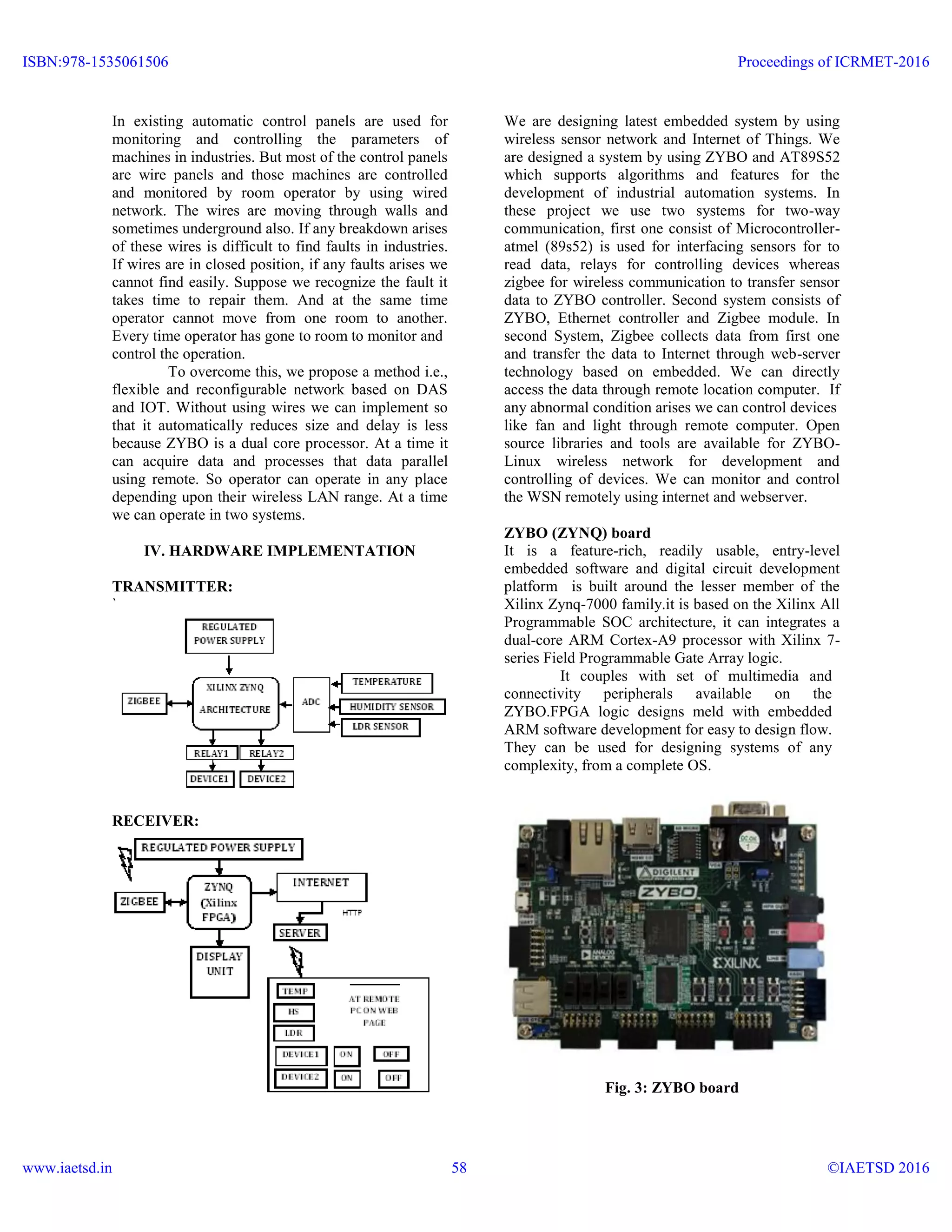In existing automatic control panels are used for
monitoring and controlling the parameters of
machines in industries. But most of the control panels
are wire panels and those machines are controlled
and monitored by room operator by using wired
network. The wires are moving through walls and
sometimes underground also. If any breakdown arises
of these wires is difficult to find faults in industries.
If wires are in closed position, if any faults arises we
cannot find easily. Suppose we recognize the fault it
takes time to repair them. And at the same time
operator cannot move from one room to another.
Every time operator has gone to room to monitor and
control the operation.
To overcome this, we propose a method i.e.,
flexible and reconfigurable network based on DAS
and IOT. Without using wires we can implement so
that it automatically reduces size and delay is less
because ZYBO is a dual core processor. At a time it
can acquire data and processes that data parallel
using remote. So operator can operate in any place
depending upon their wireless LAN range. At a time
we can operate in two systems.
IV. HARDWARE IMPLEMENTATION
TRANSMITTER:
`
RECEIVER:
We are designing latest embedded system by using
wireless sensor network and Internet of Things. We
are designed a system by using ZYBO and AT89S52
which supports algorithms and features for the
development of industrial automation systems. In
these project we use two systems for two-way
communication, first one consist of Microcontroller-
atmel (89s52) is used for interfacing sensors for to
read data, relays for controlling devices whereas
zigbee for wireless communication to transfer sensor
data to ZYBO controller. Second system consists of
ZYBO, Ethernet controller and Zigbee module. In
second System, Zigbee collects data from first one
and transfer the data to Internet through web-server
technology based on embedded. We can directly
access the data through remote location computer. If
any abnormal condition arises we can control devices
like fan and light through remote computer. Open
source libraries and tools are available for ZYBO-
Linux wireless network for development and
controlling of devices. We can monitor and control
the WSN remotely using internet and webserver.
ZYBO (ZYNQ) board
It is a feature-rich, readily usable, entry-level
embedded software and digital circuit development
platform is built around the lesser member of the
Xilinx Zynq-7000 family.it is based on the Xilinx All
Programmable SOC architecture, it can integrates a
dual-core ARM Cortex-A9 processor with Xilinx 7-
series Field Programmable Gate Array logic.
It couples with set of multimedia and
connectivity peripherals available on the
ZYBO.FPGA logic designs meld with embedded
ARM software development for easy to design flow.
They can be used for designing systems of any
complexity, from a complete OS.
Fig. 3: ZYBO board
ISBN:978-1535061506
www.iaetsd.in
Proceedings of ICRMET-2016
©IAETSD 201658
 