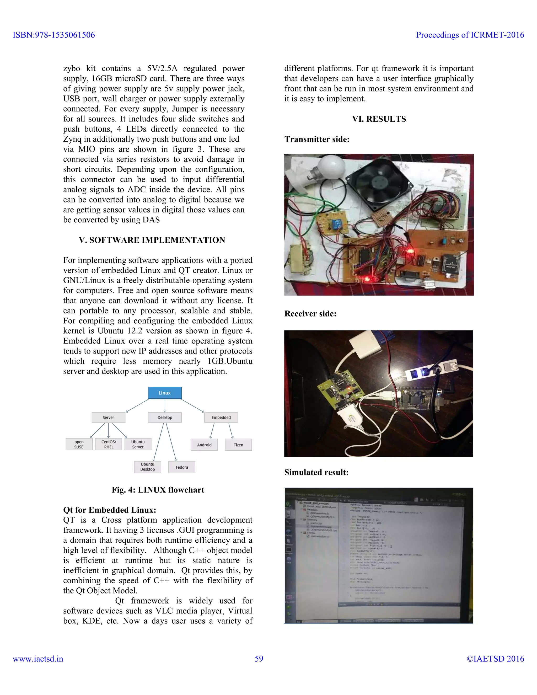 zybo kit contains a 5V/2.5A regulated power
supply, 16GB microSD card. There are three ways
of giving power supply are 5v supply power jack,
USB port, wall charger or power supply externally
connected. For every supply, Jumper is necessary
for all sources. It includes four slide switches and
push buttons, 4 LEDs directly connected to the
Zynq in additionally two push buttons and one led
via MIO pins are shown in figure 3. These are
connected via series resistors to avoid damage in
short circuits. Depending upon the configuration,
this connector can be used to input differential
analog signals to ADC inside the device. All pins
can be converted into analog to digital because we
are getting sensor values in digital those values can
be converted by using DAS
V. SOFTWARE IMPLEMENTATION
For implementing software applications with a ported
version of embedded Linux and QT creator. Linux or
GNU/Linux is a freely distributable operating system
for computers. Free and open source software means
that anyone can download it without any license. It
can portable to any processor, scalable and stable.
For compiling and configuring the embedded Linux
kernel is Ubuntu 12.2 version as shown in figure 4.
Embedded Linux over a real time operating system
tends to support new IP addresses and other protocols
which require less memory nearly 1GB.Ubuntu
server and desktop are used in this application.
Fig. 4: LINUX flowchart
Qt for Embedded Linux:
QT is a Cross platform application development
framework. It having 3 licenses .GUI programming is
a domain that requires both runtime efficiency and a
high level of flexibility. Although C++ object model
is efficient at runtime but its static nature is
inefficient in graphical domain. Qt provides this, by
combining the speed of C++ with the flexibility of
the Qt Object Model.
Qt framework is widely used for
software devices such as VLC media player, Virtual
box, KDE, etc. Now a days user uses a variety of
different platforms. For qt framework it is important
that developers can have a user interface graphically
front that can be run in most system environment and
it is easy to implement.
VI. RESULTS
Transmitter side:
Receiver side:
Simulated result:
ISBN:978-1535061506
www.iaetsd.in
Proceedings of ICRMET-2016
©IAETSD 201659
 