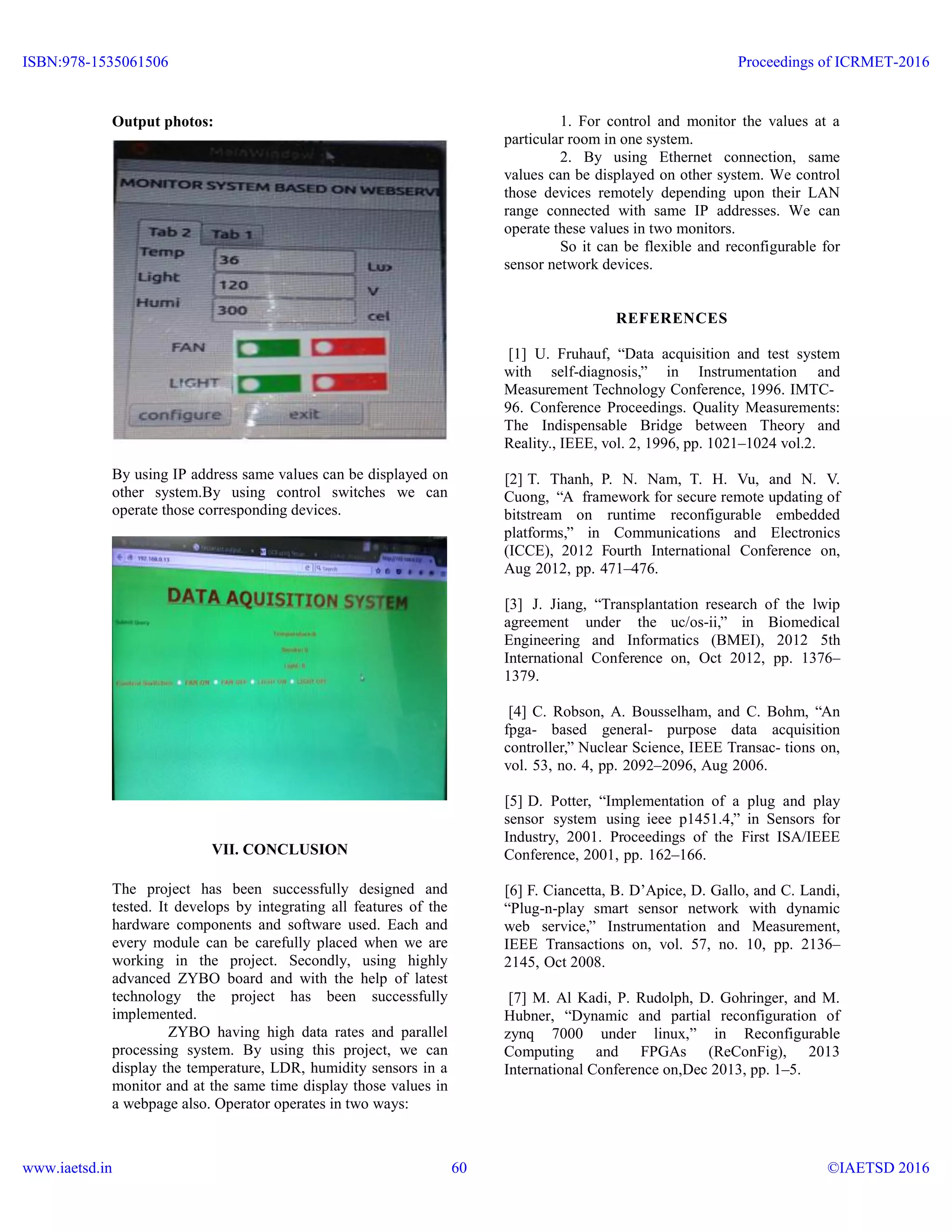 Output photos:
By using IP address same values can be displayed on
other system.By using control switches we can
operate those corresponding devices.
VII. CONCLUSION
The project has been successfully designed and
tested. It develops by integrating all features of the
hardware components and software used. Each and
every module can be carefully placed when we are
working in the project. Secondly, using highly
advanced ZYBO board and with the help of latest
technology the project has been successfully
implemented.
ZYBO having high data rates and parallel
processing system. By using this project, we can
display the temperature, LDR, humidity sensors in a
monitor and at the same time display those values in
a webpage also. Operator operates in two ways:
1. For control and monitor the values at a
particular room in one system.
2. By using Ethernet connection, same
values can be displayed on other system. We control
those devices remotely depending upon their LAN
range connected with same IP addresses. We can
operate these values in two monitors.
So it can be flexible and reconfigurable for
sensor network devices.
REFERENCES
[1] U. Fruhauf, “Data acquisition and test system
with self-diagnosis,” in Instrumentation and
Measurement Technology Conference, 1996. IMTC-
96. Conference Proceedings. Quality Measurements:
The Indispensable Bridge between Theory and
Reality., IEEE, vol. 2, 1996, pp. 1021–1024 vol.2.
[2] T. Thanh, P. N. Nam, T. H. Vu, and N. V.
Cuong, “A framework for secure remote updating of
bitstream on runtime reconfigurable embedded
platforms,” in Communications and Electronics
(ICCE), 2012 Fourth International Conference on,
Aug 2012, pp. 471–476.
[3] J. Jiang, “Transplantation research of the lwip
agreement under the uc/os-ii,” in Biomedical
Engineering and Informatics (BMEI), 2012 5th
International Conference on, Oct 2012, pp. 1376–
1379.
[4] C. Robson, A. Bousselham, and C. Bohm, “An
fpga- based general- purpose data acquisition
controller,” Nuclear Science, IEEE Transac- tions on,
vol. 53, no. 4, pp. 2092–2096, Aug 2006.
[5] D. Potter, “Implementation of a plug and play
sensor system using ieee p1451.4,” in Sensors for
Industry, 2001. Proceedings of the First ISA/IEEE
Conference, 2001, pp. 162–166.
[6] F. Ciancetta, B. D’Apice, D. Gallo, and C. Landi,
“Plug-n-play smart sensor network with dynamic
web service,” Instrumentation and Measurement,
IEEE Transactions on, vol. 57, no. 10, pp. 2136–
2145, Oct 2008.
[7] M. Al Kadi, P. Rudolph, D. Gohringer, and M.
Hubner, “Dynamic and partial reconfiguration of
zynq 7000 under linux,” in Reconfigurable
Computing and FPGAs (ReConFig), 2013
International Conference on,Dec 2013, pp. 1–5.
ISBN:978-1535061506
www.iaetsd.in
Proceedings of ICRMET-2016
©IAETSD 201660
 