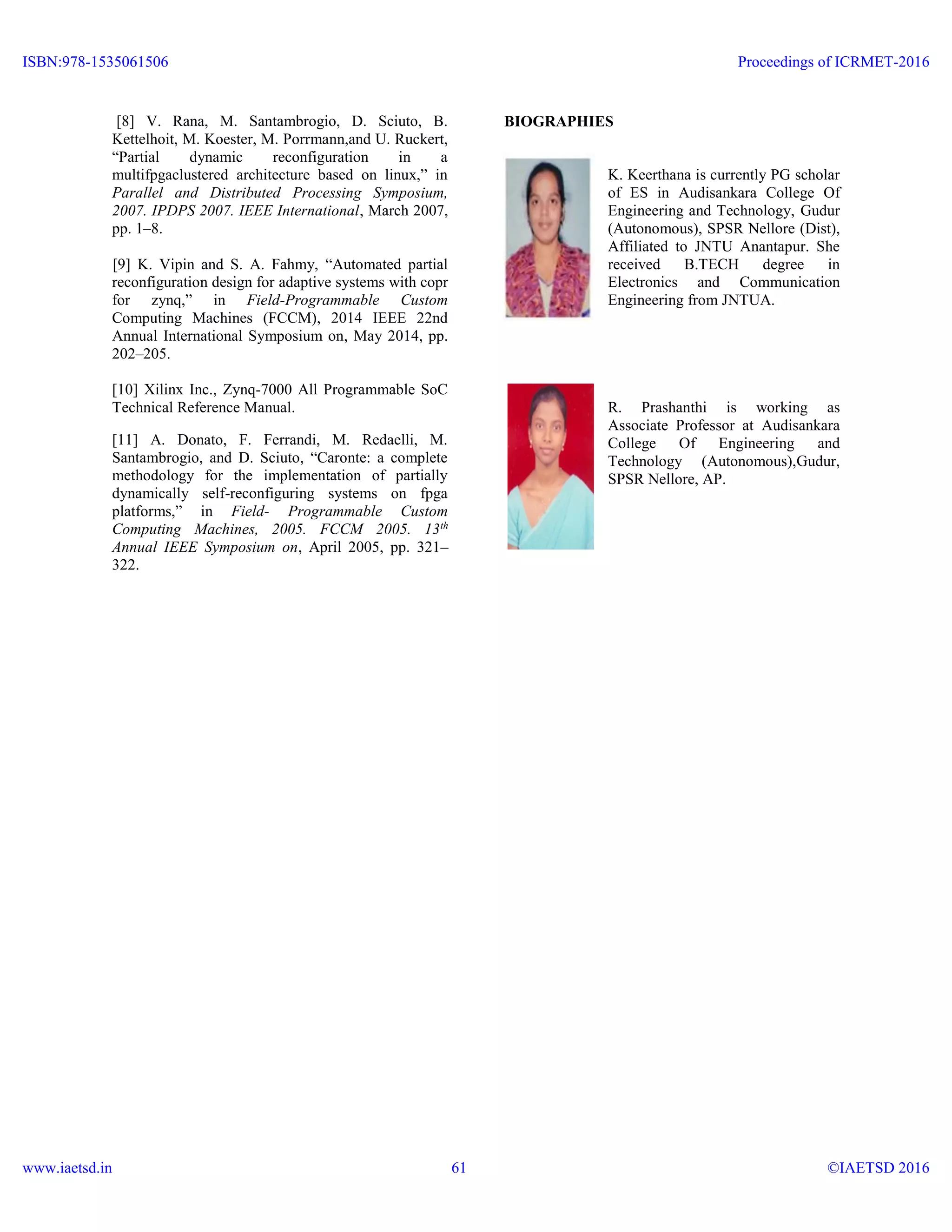 [8] V. Rana, M. Santambrogio, D. Sciuto, B.
Kettelhoit, M. Koester, M. Porrmann,and U. Ruckert,
“Partial dynamic reconfiguration in a
multifpgaclustered architecture based on linux,” in
Parallel and Distributed Processing Symposium,
2007. IPDPS 2007. IEEE International, March 2007,
pp. 1–8.
[9] K. Vipin and S. A. Fahmy, “Automated partial
reconfiguration design for adaptive systems with copr
for zynq,” in Field-Programmable Custom
Computing Machines (FCCM), 2014 IEEE 22nd
Annual International Symposium on, May 2014, pp.
202–205.
[10] Xilinx Inc., Zynq-7000 All Programmable SoC
Technical Reference Manual.
[11] A. Donato, F. Ferrandi, M. Redaelli, M.
Santambrogio, and D. Sciuto, “Caronte: a complete
methodology for the implementation of partially
dynamically self-reconfiguring systems on fpga
platforms,” in Field- Programmable Custom
Computing Machines, 2005. FCCM 2005. 13th
Annual IEEE Symposium on, April 2005, pp. 321–
322.
BIOGRAPHIES
K. Keerthana is currently PG scholar
of ES in Audisankara College Of
Engineering and Technology, Gudur
(Autonomous), SPSR Nellore (Dist),
Affiliated to JNTU Anantapur. She
received B.TECH degree in
Electronics and Communication
Engineering from JNTUA.
R. Prashanthi is working as
Associate Professor at Audisankara
College Of Engineering and
Technology (Autonomous),Gudur,
SPSR Nellore, AP.
ISBN:978-1535061506
www.iaetsd.in
Proceedings of ICRMET-2016
©IAETSD 201661
 