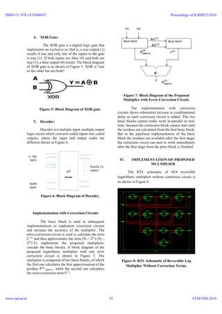 4. XOR Gate:
The XOR gate is a digital logic gate that
implements an exclusive or; that is, a true output (1)
results if one and only one of the inputs to the gate
is true (1). If both inputs are false (0) and both are
true (1), a false output (0) results. The block diagram
of XOR gate is as shown in Figure 5. XOR is "one
or the other but not both".
Figure 5: Block Diagram of XOR gate.
5. Decoder:
Decoder is a multiple input, multiple output
logic circuit which converts coded inputs into coded
outputs, where the input and output codes are
different shown in Figure 6.
Figure 6: Block Diagram of Decoder.
Implementation with Correction Circuits
The basic block is used in subsequent
implementations to implement correction circuits
and increase the accuracy of the multiplier. The
error-correction circuit is used to calculate the term
C (1)
and thus approximates the term (N1 - 2k1
) (N2 -
2k2
).To implements the proposed multipliers,
cascade the basic blocks. A block diagram of the
proposed logarithmic multiplier with one error
correction circuit is shown in Figure 7. The
multiplier is composed of two basic blocks, of which
the first one calculates the first approximation of the
product P(0)
approx., while the second one calculates
the error-correction term C(1)
.
Figure 7: Block Diagram of the Proposed
Multiplier with Error Correction Circuit.
The implementation with correction
circuits shows substantial increase in combinational
delay as each correction circuit is added. The two
basic blocks cannot really work in parallel in real-
time, because the correction block cannot start until
the residues are calculated from the first basic block.
But in the pipelined implementation of the basic
block the residues are available after the first stage;
the correction circuit can start to work immediately
after the first stage from the prior block is finished.
IV. IMPLEMENTATION OF PROPOSED
MULTIPLIER
The RTL schematic of 4X4 reversible
logarithmic multiplier without correction circuit is
as shown in Figure 8.
Figure 8: RTL Schematic of Reversible Log
Multiplier Without Correction Terms.
ISBN-13: 978-1535448697
www.iaetsd.in
Proceedings of ICRMET-2016
©IAETSD 201652
 