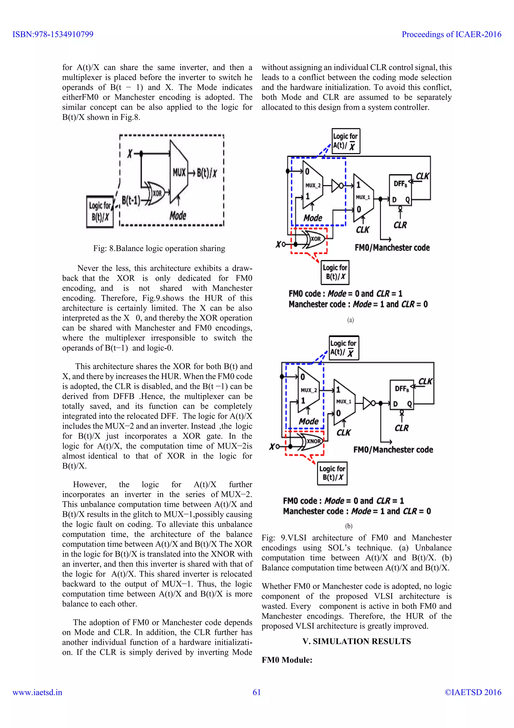 for A(t)/X can share the same inverter, and then a
multiplexer is placed before the inverter to switch he
operands of B(t − 1) and X. The Mode indicates
eitherFM0 or Manchester encoding is adopted. The
similar concept can be also applied to the logic for
B(t)/X shown in Fig.8.
Fig: 8.Balance logic operation sharing
Never the less, this architecture exhibits a draw-
back that the XOR is only dedicated for FM0
encoding, and is not shared with Manchester
encoding. Therefore, Fig.9.shows the HUR of this
architecture is certainly limited. The X can be also
interpreted as the X 0, and thereby the XOR operation
can be shared with Manchester and FM0 encodings,
where the multiplexer irresponsible to switch the
operands of B(t−1) and logic-0.
This architecture shares the XOR for both B(t) and
X, and there by increases the HUR. When the FM0 code
is adopted, the CLR is disabled, and the B(t −1) can be
derived from DFFB .Hence, the multiplexer can be
totally saved, and its function can be completely
integrated into the relocated DFF. The logic for A(t)/X
includes the MUX−2 and an inverter. Instead ,the logic
for B(t)/X just incorporates a XOR gate. In the
logic for A(t)/X, the computation time of MUX−2is
almost identical to that of XOR in the logic for
B(t)/X.
However, the logic for A(t)/X further
incorporates an inverter in the series of MUX−2.
This unbalance computation time between A(t)/X and
B(t)/X results in the glitch to MUX−1,possibly causing
the logic fault on coding. To alleviate this unbalance
computation time, the architecture of the balance
computation time between A(t)/X and B(t)/X The XOR
in the logic for B(t)/X is translated into the XNOR with
an inverter, and then this inverter is shared with that of
the logic for A(t)/X. This shared inverter is relocated
backward to the output of MUX−1. Thus, the logic
computation time between A(t)/X and B(t)/X is more
balance to each other.
The adoption of FM0 or Manchester code depends
on Mode and CLR. In addition, the CLR further has
another individual function of a hardware initializati-
on. If the CLR is simply derived by inverting Mode
without assigning an individual CLR control signal, this
leads to a conflict between the coding mode selection
and the hardware initialization. To avoid this conflict,
both Mode and CLR are assumed to be separately
allocated to this design from a system controller.
Fig: 9.VLSI architecture of FM0 and Manchester
encodings using SOL’s technique. (a) Unbalance
computation time between A(t)/X and B(t)/X. (b)
Balance computation time between A(t)/X and B(t)/X.
Whether FM0 or Manchester code is adopted, no logic
component of the proposed VLSI architecture is
wasted. Every component is active in both FM0 and
Manchester encodings. Therefore, the HUR of the
proposed VLSI architecture is greatly improved.
V. SIMULATION RESULTS
FM0 Module:
ISBN:978-1534910799
www.iaetsd.in
Proceedings of ICAER-2016
©IAETSD 201661
 
