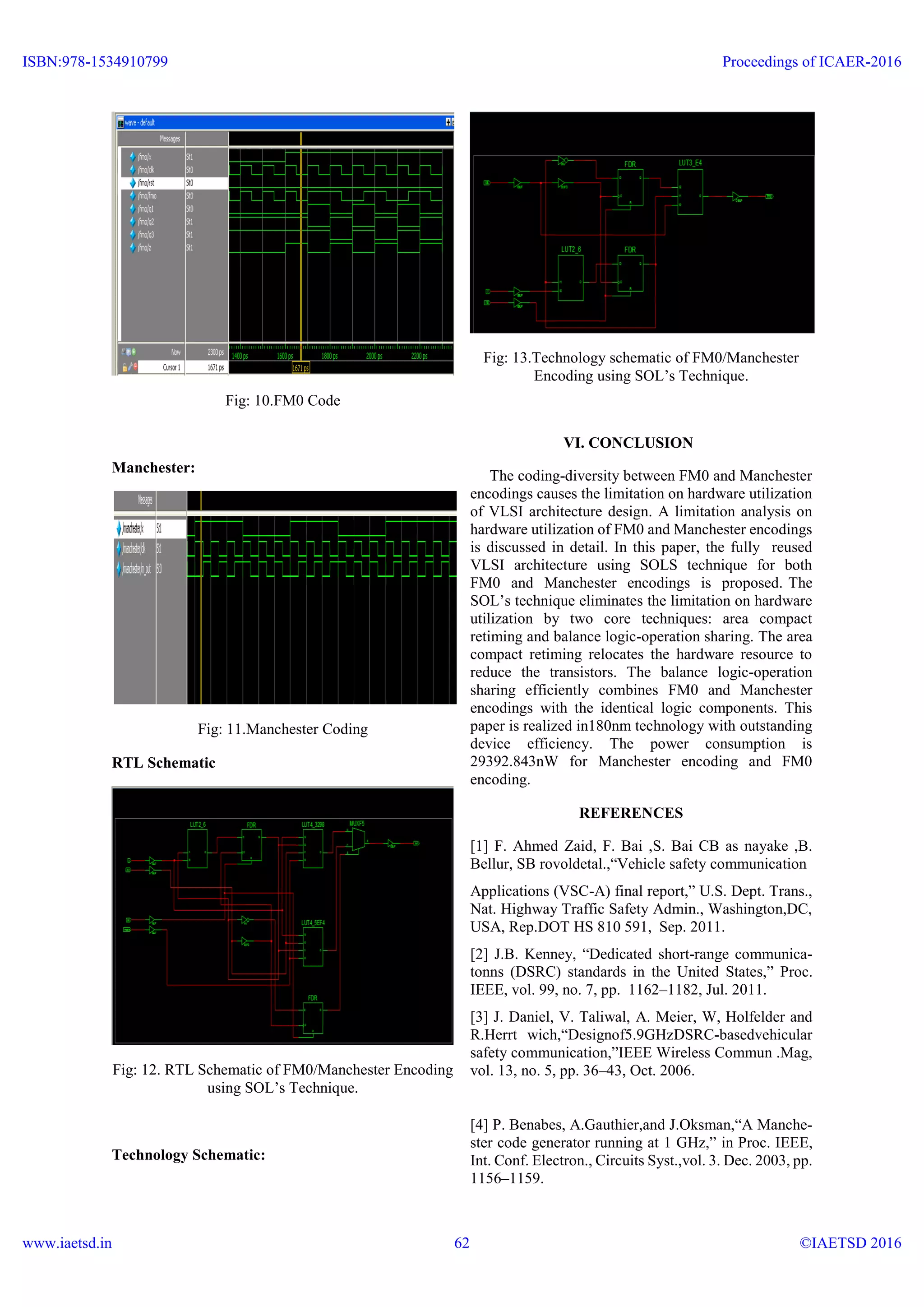 Fig: 10.FM0 Code
Manchester:
Fig: 11.Manchester Coding
RTL Schematic
Fig: 12. RTL Schematic of FM0/Manchester Encoding
using SOL’s Technique.
Technology Schematic:
Fig: 13.Technology schematic of FM0/Manchester
Encoding using SOL’s Technique.
VI. CONCLUSION
The coding-diversity between FM0 and Manchester
encodings causes the limitation on hardware utilization
of VLSI architecture design. A limitation analysis on
hardware utilization of FM0 and Manchester encodings
is discussed in detail. In this paper, the fully reused
VLSI architecture using SOLS technique for both
FM0 and Manchester encodings is proposed. The
SOL’s technique eliminates the limitation on hardware
utilization by two core techniques: area compact
retiming and balance logic-operation sharing. The area
compact retiming relocates the hardware resource to
reduce the transistors. The balance logic-operation
sharing efficiently combines FM0 and Manchester
encodings with the identical logic components. This
paper is realized in180nm technology with outstanding
device efficiency. The power consumption is
29392.843nW for Manchester encoding and FM0
encoding.
REFERENCES
[1] F. Ahmed Zaid, F. Bai ,S. Bai CB as nayake ,B.
Bellur, SB rovoldetal.,“Vehicle safety communication
Applications (VSC-A) final report,” U.S. Dept. Trans.,
Nat. Highway Traffic Safety Admin., Washington,DC,
USA, Rep.DOT HS 810 591, Sep. 2011.
[2] J.B. Kenney, “Dedicated short-range communica-
tonns (DSRC) standards in the United States,” Proc.
IEEE, vol. 99, no. 7, pp. 1162–1182, Jul. 2011.
[3] J. Daniel, V. Taliwal, A. Meier, W, Holfelder and
R.Herrt wich,“Designof5.9GHzDSRC-basedvehicular
safety communication,”IEEE Wireless Commun .Mag,
vol. 13, no. 5, pp. 36–43, Oct. 2006.
[4] P. Benabes, A.Gauthier,and J.Oksman,“A Manche-
ster code generator running at 1 GHz,” in Proc. IEEE,
Int. Conf. Electron., Circuits Syst.,vol. 3. Dec. 2003, pp.
1156–1159.
ISBN:978-1534910799
www.iaetsd.in
Proceedings of ICAER-2016
©IAETSD 201662
 