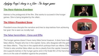 Applying Propp’s theory to a film~ The hunger games
The Hero~Katniss Everdeen
Katniss is the protagonist of the film. She wants to succeed in the hunger
games. She is being targeted by the villain.
The Villain~President Snow
President snow disrupts the narrative and tries to stop katniss from achieving
her goal. He is seen as morally bad.
The false hero/villain~ Cena and Effie
The hunger games doesn’t have many false heros however, it does have many
false villains. People who live in the capital, Cena, who disagree with the game
are false villains. They live in the capital which portrays them as villains. Effie
Trinket is also another false villain as she is clearly from the capital, however
she supports katniss in the hunger game and in the finale film of the franchise,
she is on the side of rebellion against the president.
 
