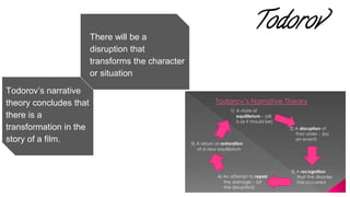 Todorov
There will be a
disruption that
transforms the character
or situation
Todorov’s narrative
theory concludes that
there is a
transformation in the
story of a film.
 