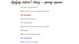Applying todorov’s theory ~ opening sequence
The state of equilibrium
Bella and sean are in a happy relationship
The disruption
Sean become abusive
The recognition
Bella tries to leave but ends up in hospital
The repair
Bella is recovering in hospital
The restoration
Bella is back and stronger.
 