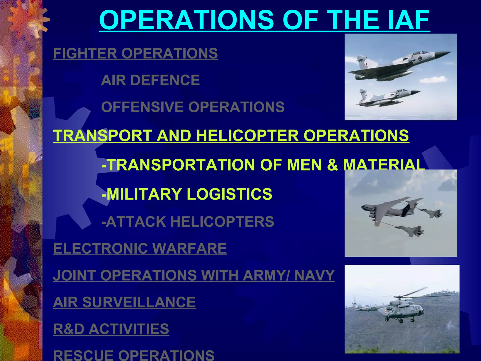 OPERATIONS OF THE IAF
FIGHTER OPERATIONS
AIR DEFENCE
OFFENSIVE OPERATIONS

TRANSPORT AND HELICOPTER OPERATIONS
-TRANSPORTATION OF MEN & MATERIAL
-MILITARY LOGISTICS
-ATTACK HELICOPTERS
ELECTRONIC WARFARE
JOINT OPERATIONS WITH ARMY/ NAVY
AIR SURVEILLANCE
R&D ACTIVITIES
RESCUE OPERATIONS

 