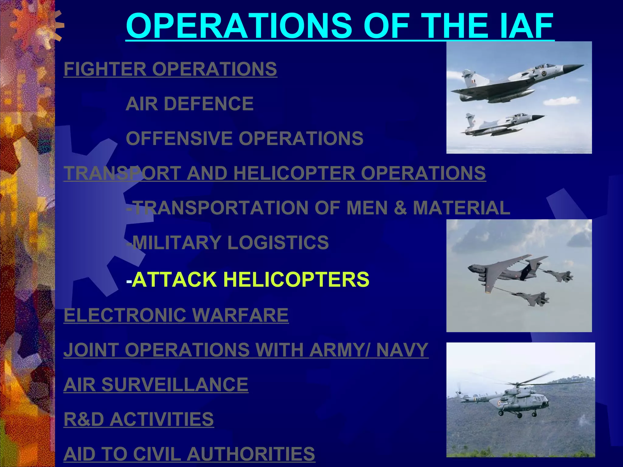 OPERATIONS OF THE IAF
FIGHTER OPERATIONS
AIR DEFENCE
OFFENSIVE OPERATIONS
TRANSPORT AND HELICOPTER OPERATIONS
-TRANSPORTATION OF MEN & MATERIAL
-MILITARY LOGISTICS
-ATTACK HELICOPTERS
ELECTRONIC WARFARE
JOINT OPERATIONS WITH ARMY/ NAVY
AIR SURVEILLANCE
R&D ACTIVITIES
AID TO CIVIL AUTHORITIES

 