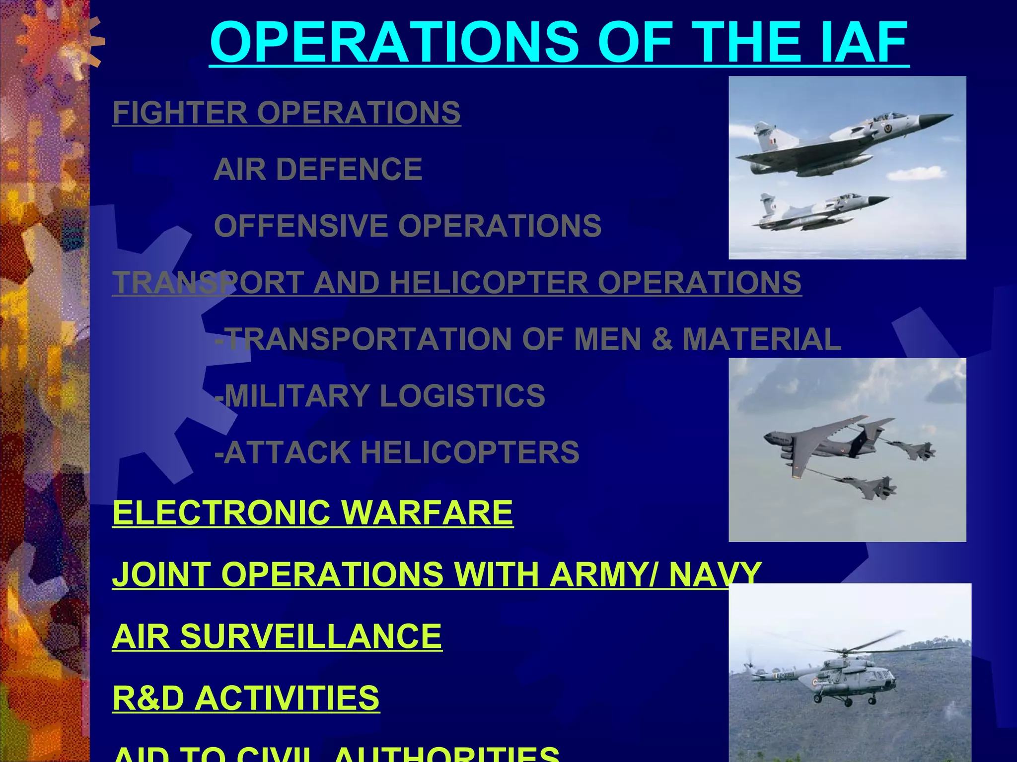 OPERATIONS OF THE IAF
FIGHTER OPERATIONS
AIR DEFENCE
OFFENSIVE OPERATIONS
TRANSPORT AND HELICOPTER OPERATIONS
-TRANSPORTATION OF MEN & MATERIAL
-MILITARY LOGISTICS
-ATTACK HELICOPTERS

ELECTRONIC WARFARE
JOINT OPERATIONS WITH ARMY/ NAVY
AIR SURVEILLANCE
R&D ACTIVITIES

 