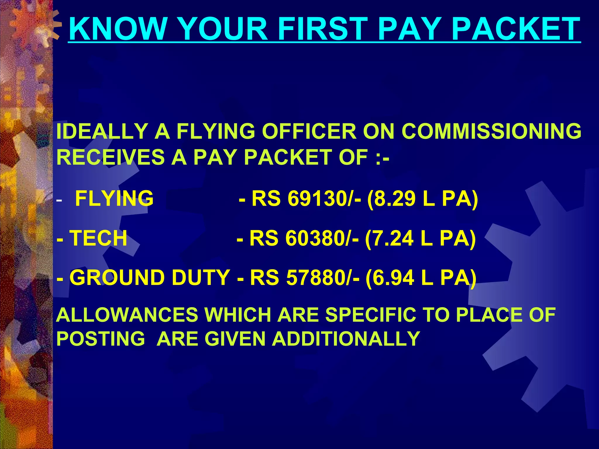 KNOW YOUR FIRST PAY PACKET
IDEALLY A FLYING OFFICER ON COMMISSIONING
RECEIVES A PAY PACKET OF :- FLYING

- RS 69130/- (8.29 L PA)

- TECH

- RS 60380/- (7.24 L PA)

- GROUND DUTY - RS 57880/- (6.94 L PA)
ALLOWANCES WHICH ARE SPECIFIC TO PLACE OF
POSTING ARE GIVEN ADDITIONALLY

 