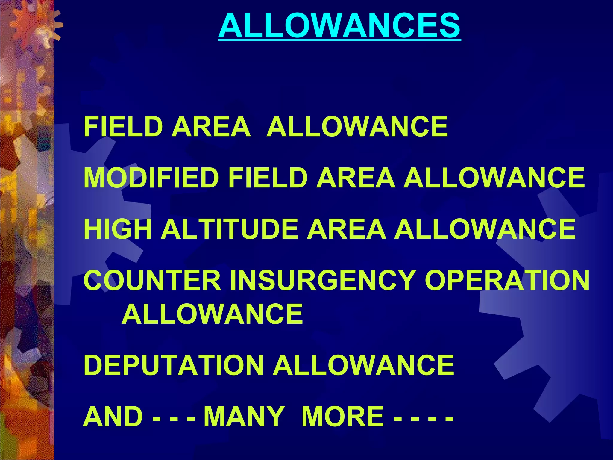 ALLOWANCES
FIELD AREA ALLOWANCE
MODIFIED FIELD AREA ALLOWANCE
HIGH ALTITUDE AREA ALLOWANCE
COUNTER INSURGENCY OPERATION
ALLOWANCE
DEPUTATION ALLOWANCE
AND - - - MANY MORE - - - -

 