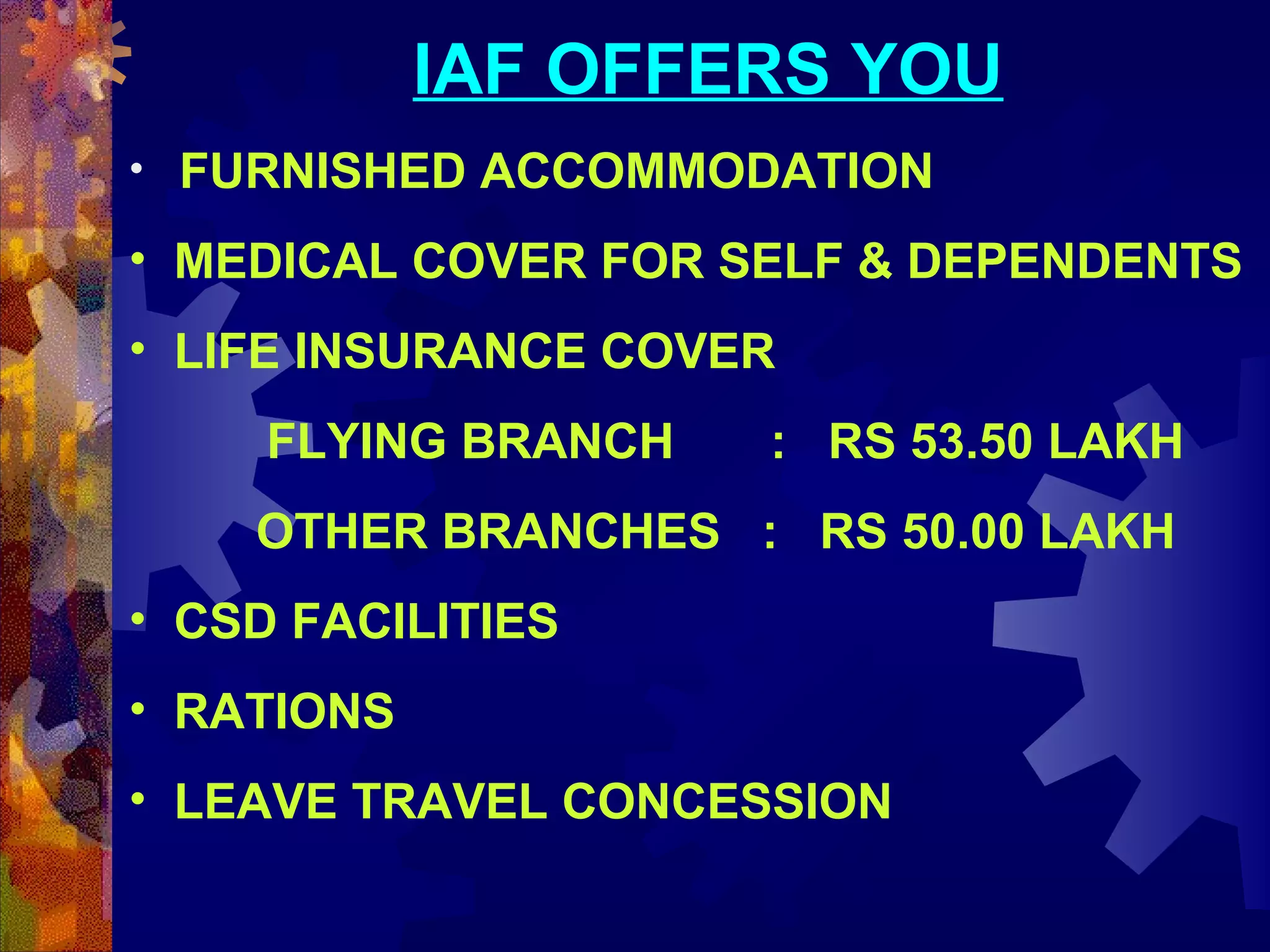 IAF OFFERS YOU
•   FURNISHED ACCOMMODATION

• MEDICAL COVER FOR SELF & DEPENDENTS
• LIFE INSURANCE COVER
FLYING BRANCH

: RS 53.50 LAKH

OTHER BRANCHES : RS 50.00 LAKH
• CSD FACILITIES
• RATIONS
• LEAVE TRAVEL CONCESSION
 

 