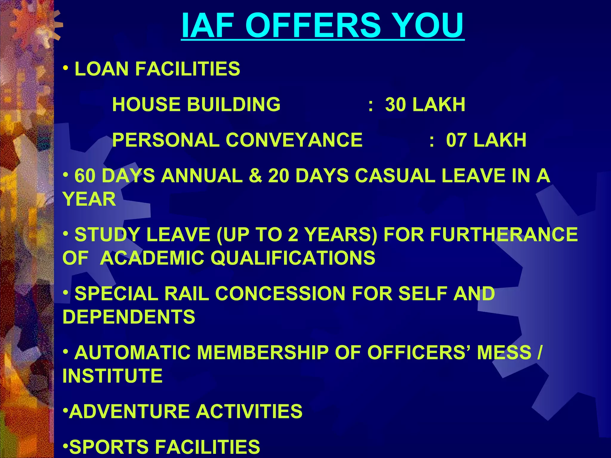 IAF OFFERS YOU
• LOAN FACILITIES
HOUSE BUILDING
PERSONAL CONVEYANCE

: 30 LAKH
: 07 LAKH

• 60 DAYS ANNUAL & 20 DAYS CASUAL LEAVE IN A
YEAR
• STUDY LEAVE (UP TO 2 YEARS) FOR FURTHERANCE
OF ACADEMIC QUALIFICATIONS
• SPECIAL RAIL CONCESSION FOR SELF AND
DEPENDENTS
• AUTOMATIC MEMBERSHIP OF OFFICERS’ MESS /
INSTITUTE
•ADVENTURE ACTIVITIES
•SPORTS FACILITIES

 
