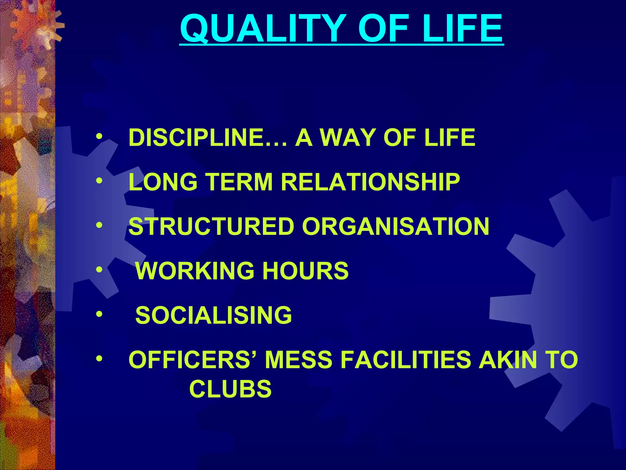 QUALITY OF LIFE
•

DISCIPLINE… A WAY OF LIFE

•

LONG TERM RELATIONSHIP

•

STRUCTURED ORGANISATION

•

WORKING HOURS

•

SOCIALISING

•

OFFICERS’ MESS FACILITIES AKIN TO
CLUBS

 