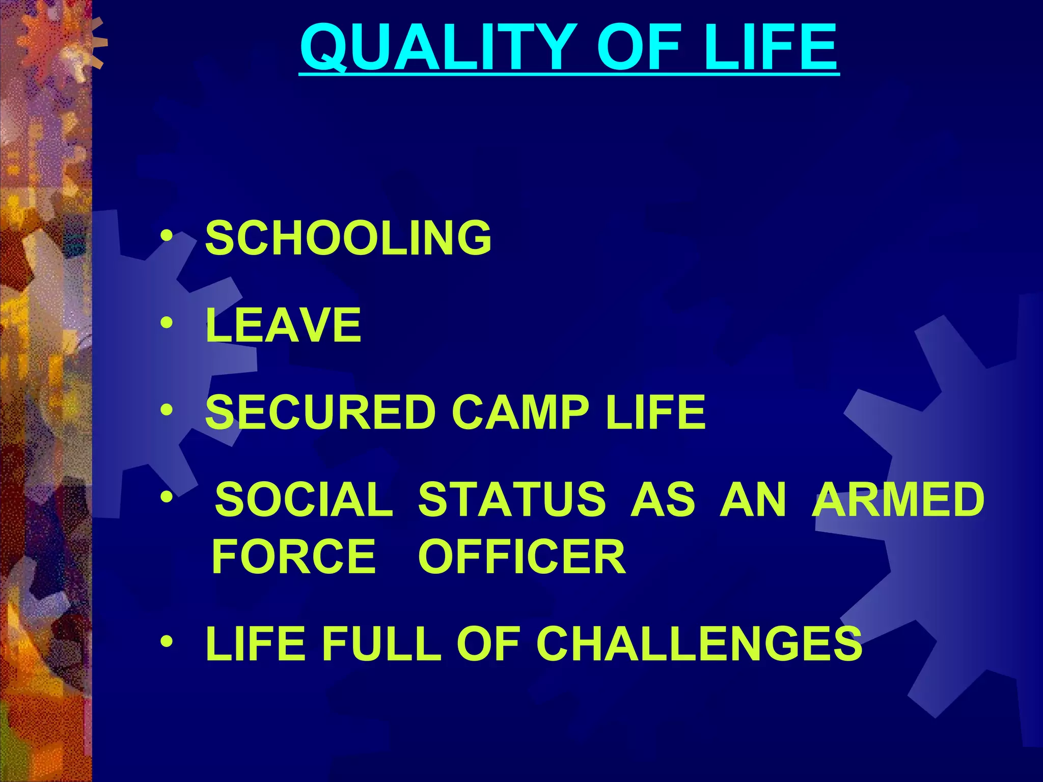 QUALITY OF LIFE
• SCHOOLING
• LEAVE
• SECURED CAMP LIFE
• SOCIAL STATUS AS AN ARMED
FORCE OFFICER
• LIFE FULL OF CHALLENGES

 