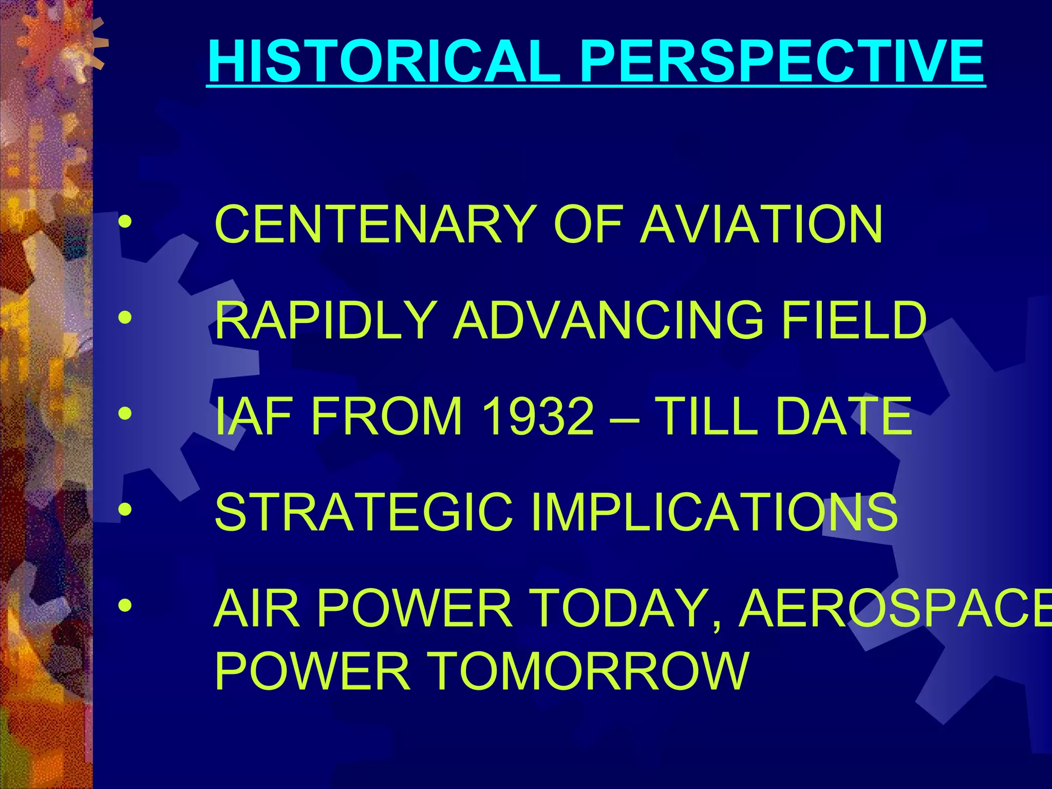 HISTORICAL PERSPECTIVE
•

CENTENARY OF AVIATION

•

RAPIDLY ADVANCING FIELD

•

IAF FROM 1932 – TILL DATE

•

STRATEGIC IMPLICATIONS

•

AIR POWER TODAY, AEROSPACE
POWER TOMORROW

 