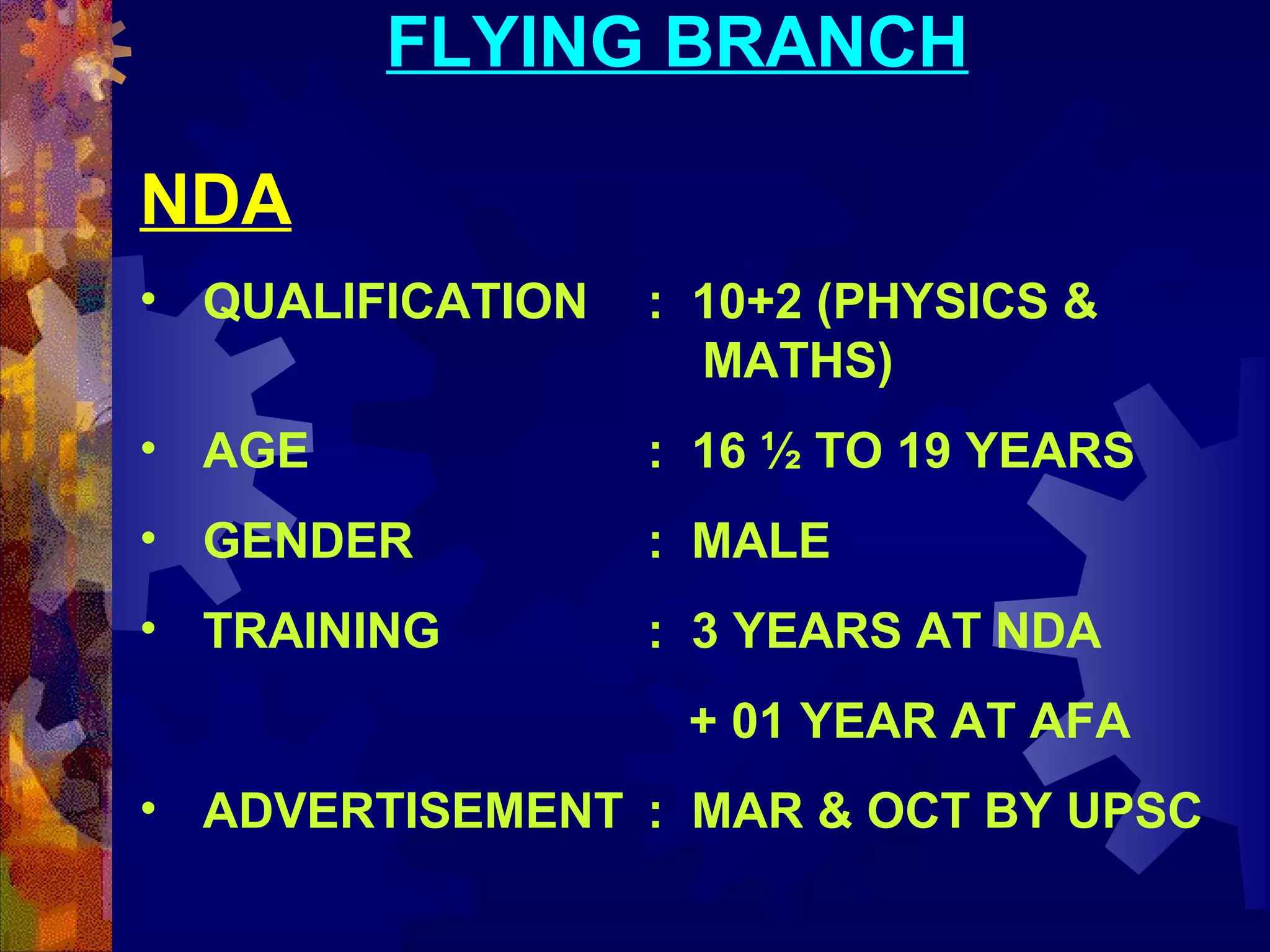 FLYING BRANCH
NDA
• QUALIFICATION

: 10+2 (PHYSICS &
MATHS)

• AGE

: 16 ½ TO 19 YEARS

• GENDER

: MALE

• TRAINING

: 3 YEARS AT NDA
+ 01 YEAR AT AFA

• ADVERTISEMENT : MAR & OCT BY UPSC

 