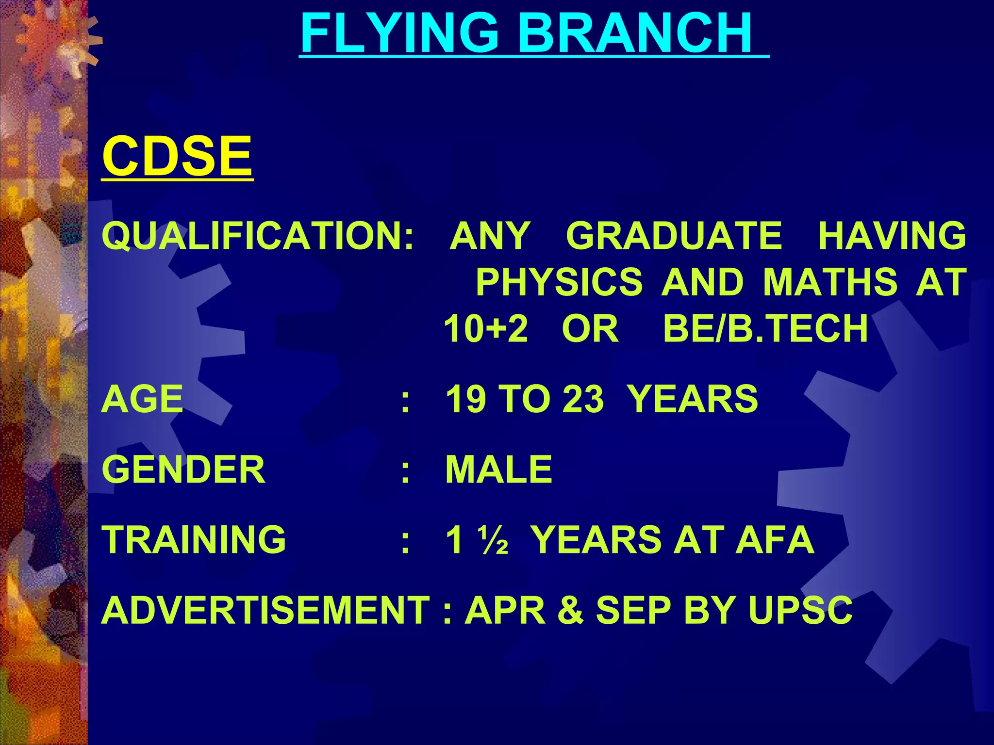 FLYING BRANCH
CDSE
QUALIFICATION: ANY GRADUATE HAVING
PHYSICS AND MATHS AT
10+2 OR BE/B.TECH
AGE

: 19 TO 23 YEARS

GENDER

: MALE

TRAINING

: 1 ½ YEARS AT AFA

ADVERTISEMENT : APR & SEP BY UPSC

 
