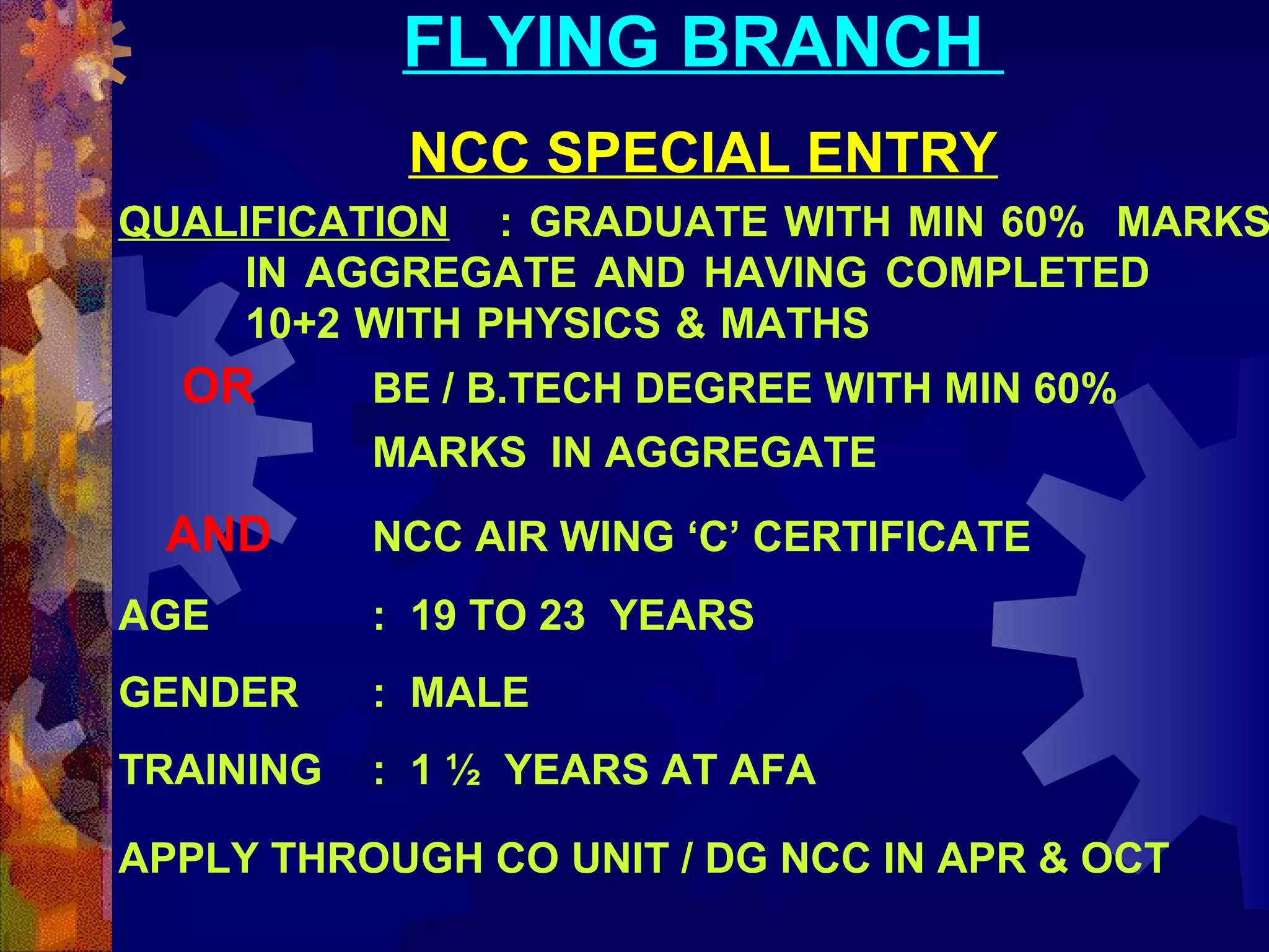 FLYING BRANCH
NCC SPECIAL ENTRY

QUALIFICATION : GRADUATE WITH MIN 60% MARKS
IN AGGREGATE AND HAVING COMPLETED
10+2 WITH PHYSICS & MATHS

OR

BE / B.TECH DEGREE WITH MIN 60%
MARKS IN AGGREGATE

AND

NCC AIR WING ‘C’ CERTIFICATE

AGE

: 19 TO 23 YEARS

GENDER

: MALE

TRAINING

: 1 ½ YEARS AT AFA

APPLY THROUGH CO UNIT / DG NCC IN APR & OCT

 