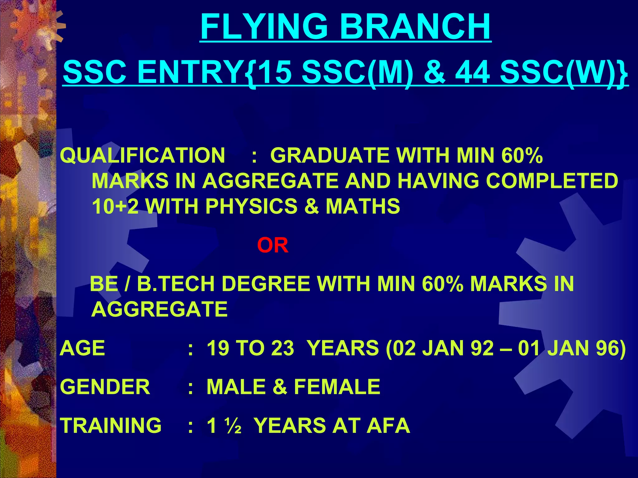 FLYING BRANCH
SSC ENTRY{15 SSC(M) & 44 SSC(W)}
QUALIFICATION : GRADUATE WITH MIN 60%
MARKS IN AGGREGATE AND HAVING COMPLETED
10+2 WITH PHYSICS & MATHS
OR
BE / B.TECH DEGREE WITH MIN 60% MARKS IN
AGGREGATE
AGE

: 19 TO 23 YEARS (02 JAN 92 – 01 JAN 96)

GENDER

: MALE & FEMALE

TRAINING

: 1 ½ YEARS AT AFA

 