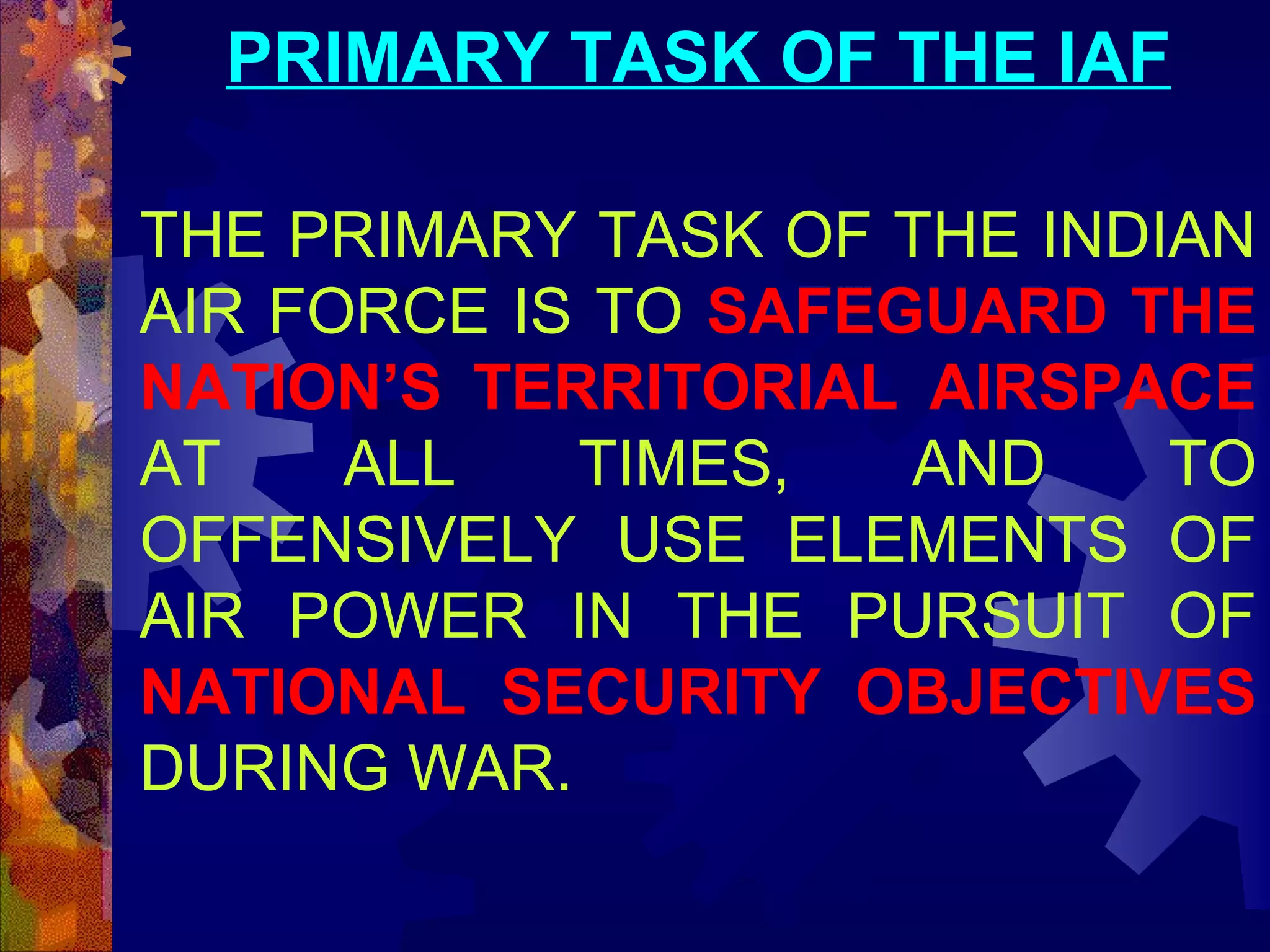 PRIMARY TASK OF THE IAF
THE PRIMARY TASK OF THE INDIAN
AIR FORCE IS TO SAFEGUARD THE
NATION’S TERRITORIAL AIRSPACE
AT
ALL
TIMES,
AND
TO
OFFENSIVELY USE ELEMENTS OF
AIR POWER IN THE PURSUIT OF
NATIONAL SECURITY OBJECTIVES
DURING WAR.

 