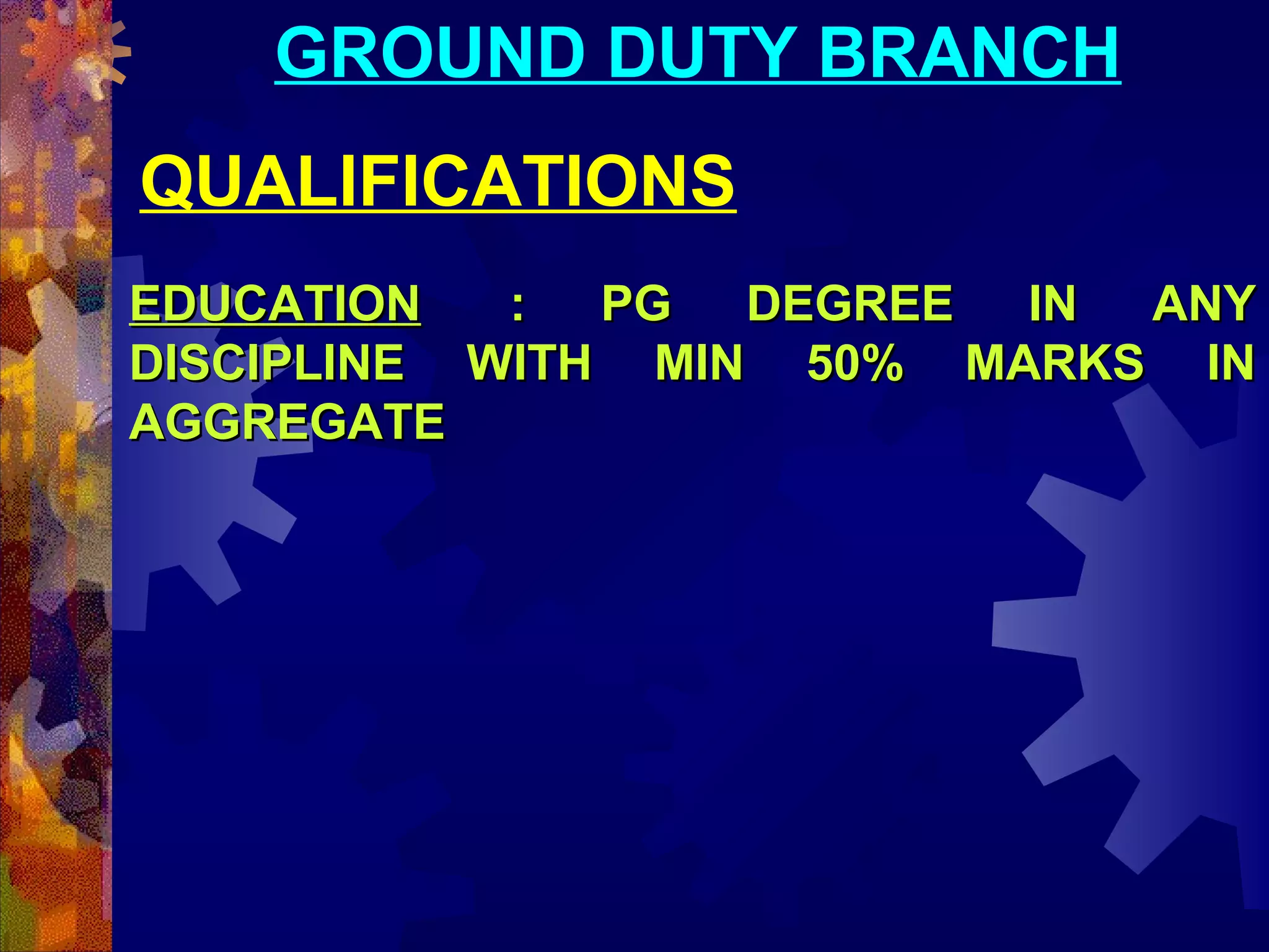 GROUND DUTY BRANCH
QUALIFICATIONS
EDUCATION
:
PG
DEGREE
IN
ANY
DISCIPLINE WITH MIN 50% MARKS IN
AGGREGATE

 