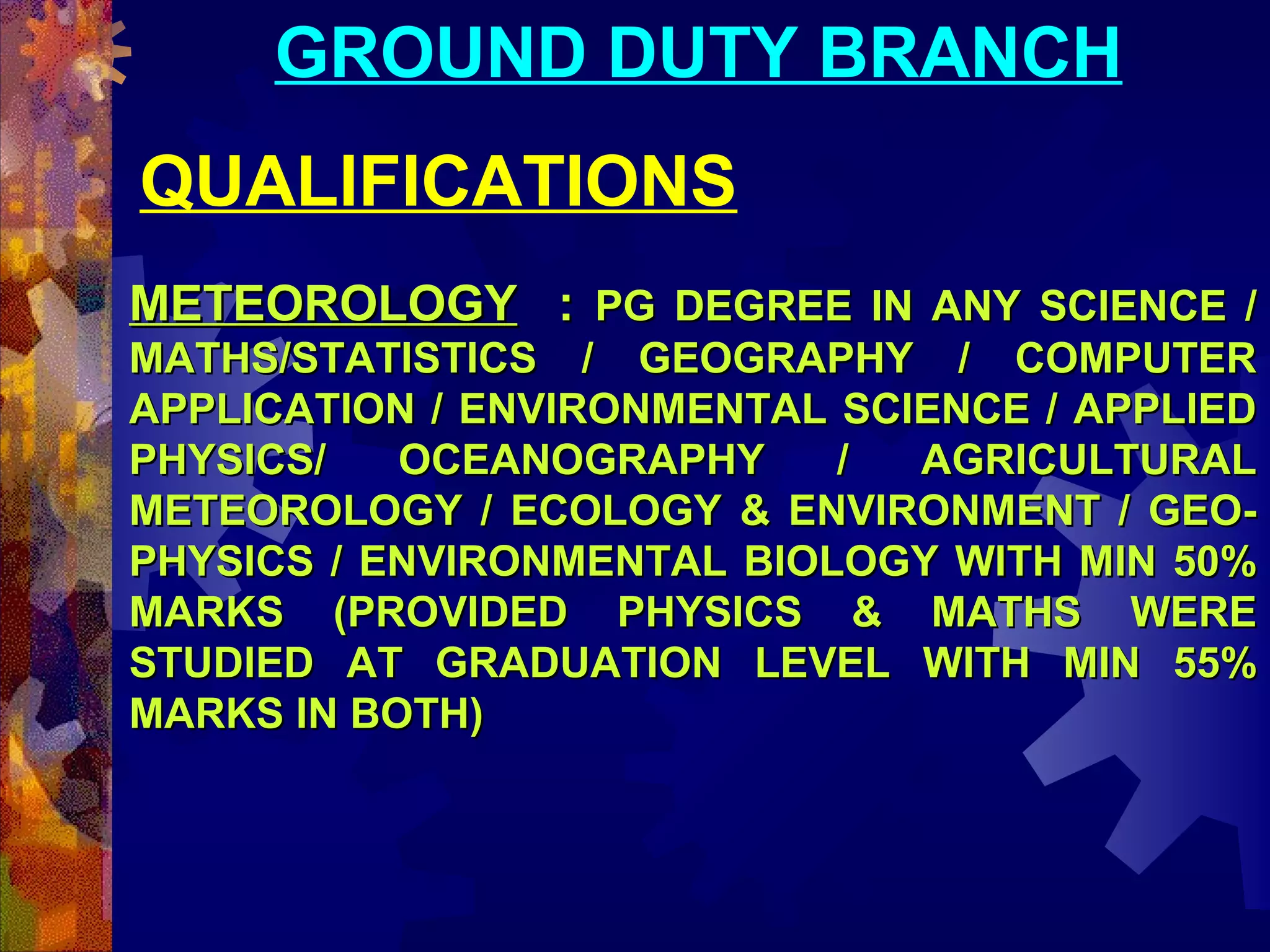 GROUND DUTY BRANCH
QUALIFICATIONS
METEOROLOGY : PG DEGREE IN ANY SCIENCE /
MATHS/STATISTICS / GEOGRAPHY / COMPUTER
APPLICATION / ENVIRONMENTAL SCIENCE / APPLIED
PHYSICS/
OCEANOGRAPHY
/
AGRICULTURAL
METEOROLOGY / ECOLOGY & ENVIRONMENT / GEOPHYSICS / ENVIRONMENTAL BIOLOGY WITH MIN 50%
MARKS (PROVIDED PHYSICS & MATHS WERE
STUDIED AT GRADUATION LEVEL WITH MIN 55%
MARKS IN BOTH)

 