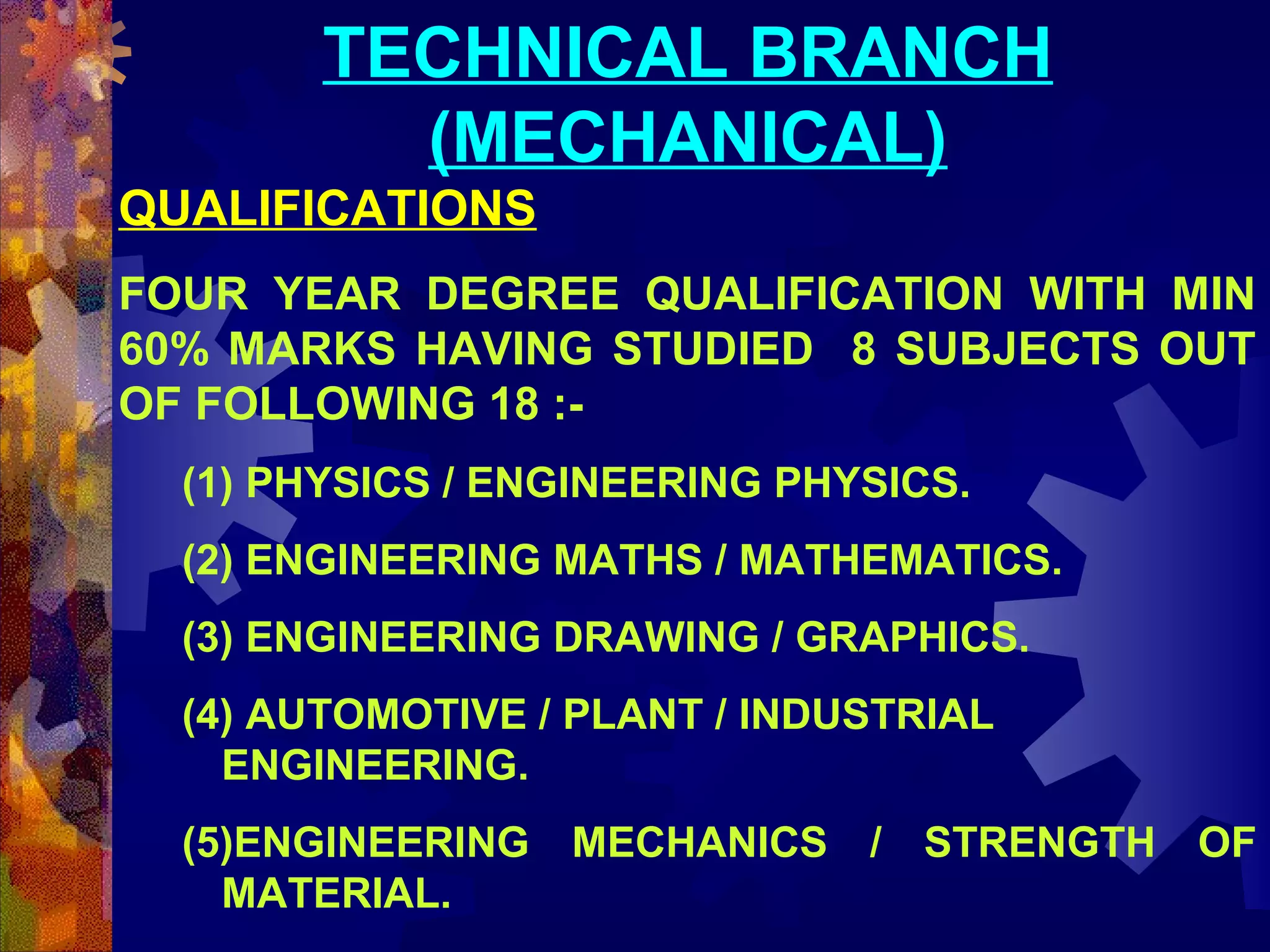 TECHNICAL BRANCH
(MECHANICAL)
QUALIFICATIONS
FOUR YEAR DEGREE QUALIFICATION WITH MIN
60% MARKS HAVING STUDIED 8 SUBJECTS OUT
OF FOLLOWING 18 :(1) PHYSICS / ENGINEERING PHYSICS.
(2) ENGINEERING MATHS / MATHEMATICS.
(3) ENGINEERING DRAWING / GRAPHICS.
(4) AUTOMOTIVE / PLANT / INDUSTRIAL
ENGINEERING.
(5)ENGINEERING
MATERIAL.

MECHANICS / STRENGTH OF

 
