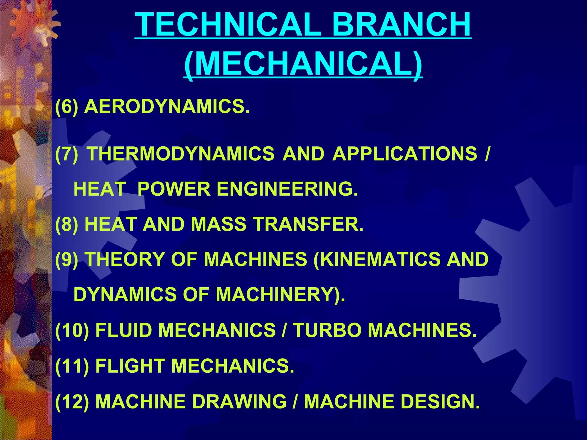 TECHNICAL BRANCH
(MECHANICAL)
(6) AERODYNAMICS.
(7) THERMODYNAMICS AND APPLICATIONS /
HEAT POWER ENGINEERING.
(8) HEAT AND MASS TRANSFER.
(9) THEORY OF MACHINES (KINEMATICS AND
DYNAMICS OF MACHINERY).
(10) FLUID MECHANICS / TURBO MACHINES.
(11) FLIGHT MECHANICS.
(12) MACHINE DRAWING / MACHINE DESIGN.

 
