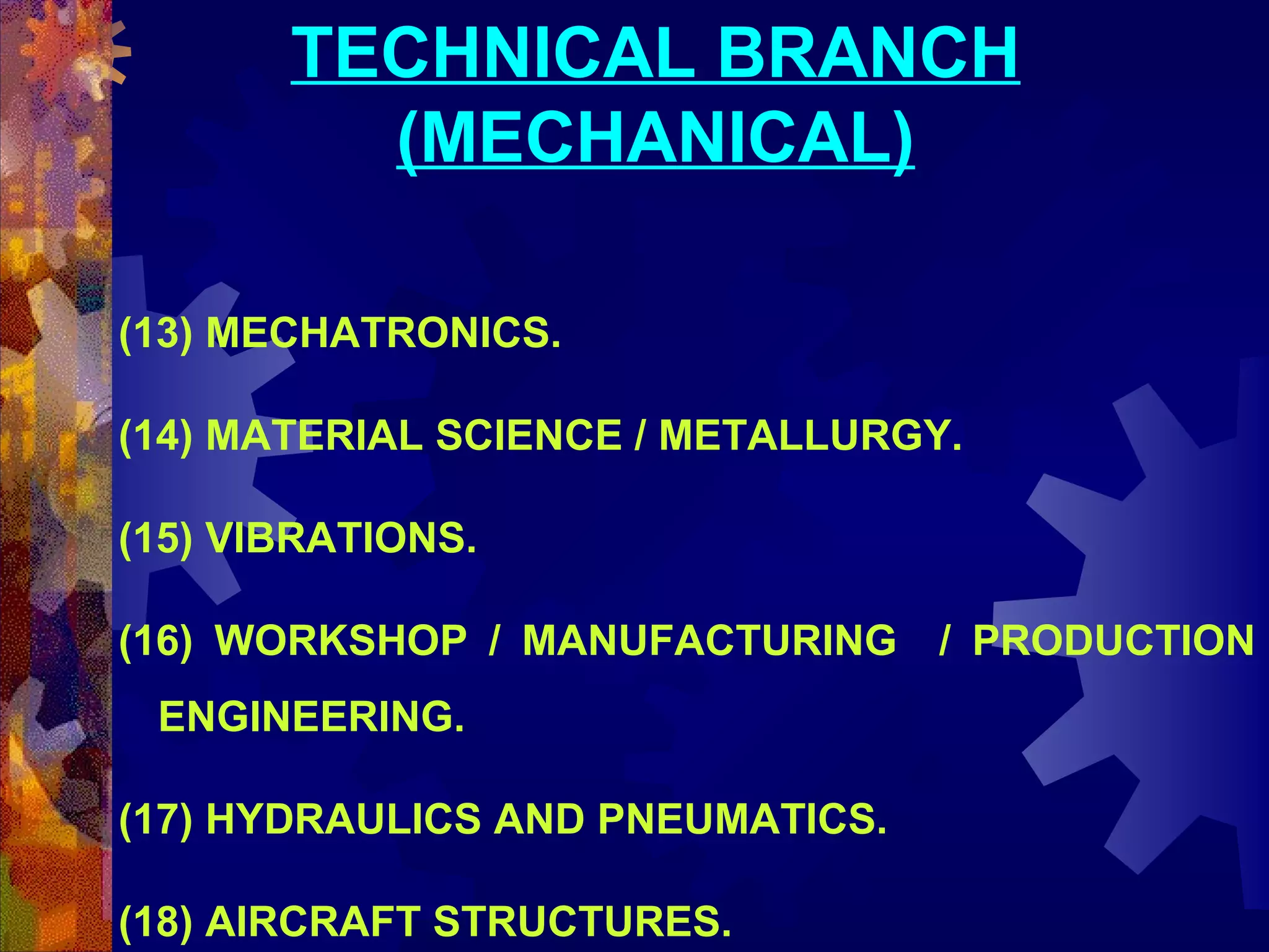 TECHNICAL BRANCH
(MECHANICAL)
(13) MECHATRONICS.
(14) MATERIAL SCIENCE / METALLURGY.
(15) VIBRATIONS.
(16) WORKSHOP / MANUFACTURING / PRODUCTION
ENGINEERING.
(17) HYDRAULICS AND PNEUMATICS.
(18) AIRCRAFT STRUCTURES.

 