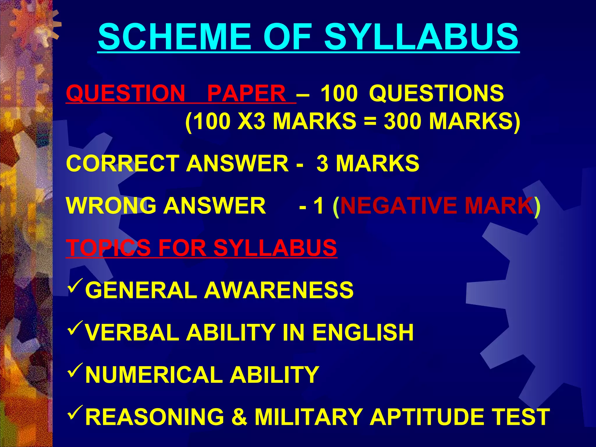 SCHEME OF SYLLABUS
QUESTION PAPER – 100 QUESTIONS
(100 X3 MARKS = 300 MARKS)
CORRECT ANSWER - 3 MARKS
WRONG ANSWER

- 1 (NEGATIVE MARK)

TOPICS FOR SYLLABUS
GENERAL AWARENESS
VERBAL ABILITY IN ENGLISH
NUMERICAL ABILITY
REASONING & MILITARY APTITUDE TEST

 