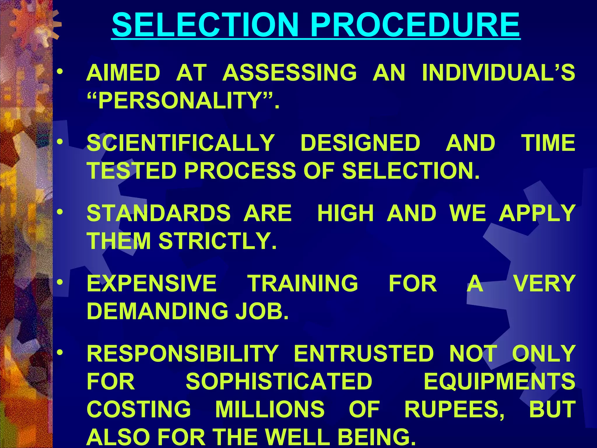 SELECTION PROCEDURE
• AIMED AT ASSESSING AN INDIVIDUAL’S
“PERSONALITY”.
• SCIENTIFICALLY DESIGNED AND
TESTED PROCESS OF SELECTION.
• STANDARDS ARE
THEM STRICTLY.

TIME

HIGH AND WE APPLY

• EXPENSIVE TRAINING
DEMANDING JOB.

FOR

A

VERY

• RESPONSIBILITY ENTRUSTED NOT ONLY
FOR
SOPHISTICATED
EQUIPMENTS
COSTING MILLIONS OF RUPEES, BUT
ALSO FOR THE WELL BEING.

 