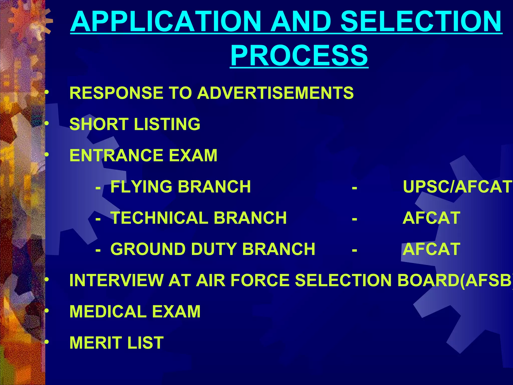 APPLICATION AND SELECTION
PROCESS
•

RESPONSE TO ADVERTISEMENTS

•

SHORT LISTING

•

ENTRANCE EXAM
- FLYING BRANCH

-

UPSC/AFCAT

- TECHNICAL BRANCH

-

AFCAT

- GROUND DUTY BRANCH

-

AFCAT

•

INTERVIEW AT AIR FORCE SELECTION BOARD(AFSB)

•

MEDICAL EXAM

•

MERIT LIST

 