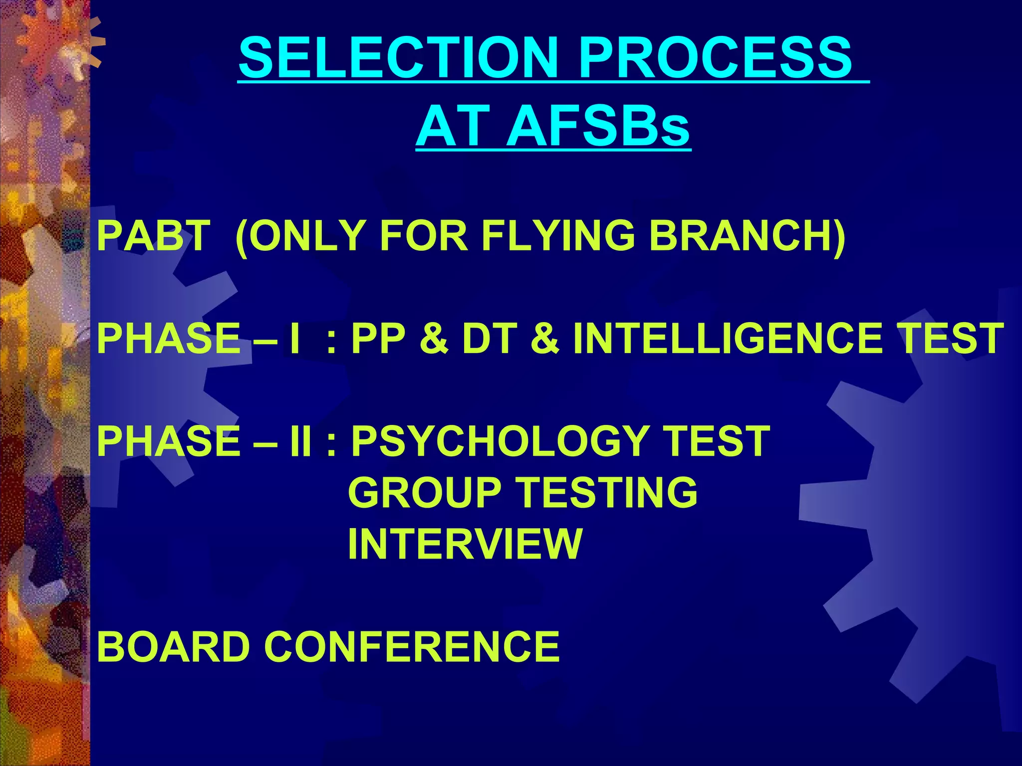 SELECTION PROCESS
AT AFSBs
PABT (ONLY FOR FLYING BRANCH)
PHASE – I : PP & DT & INTELLIGENCE TEST
PHASE – II : PSYCHOLOGY TEST
GROUP TESTING
INTERVIEW
BOARD CONFERENCE

 
