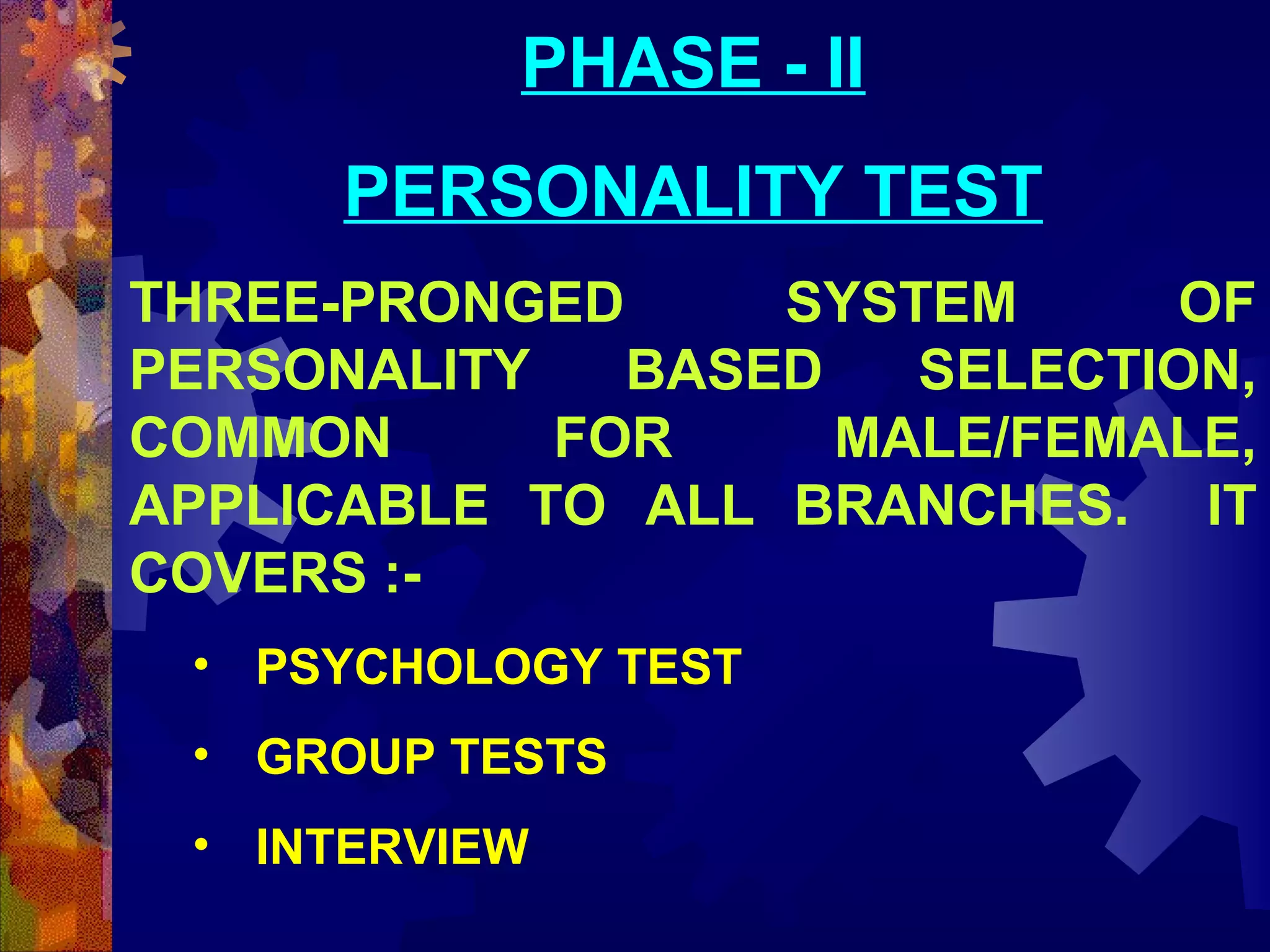 PHASE - II
PERSONALITY TEST
THREE-PRONGED
SYSTEM
OF
PERSONALITY
BASED
SELECTION,
COMMON
FOR
MALE/FEMALE,
APPLICABLE TO ALL BRANCHES. IT
COVERS :• PSYCHOLOGY TEST
• GROUP TESTS
• INTERVIEW

 
