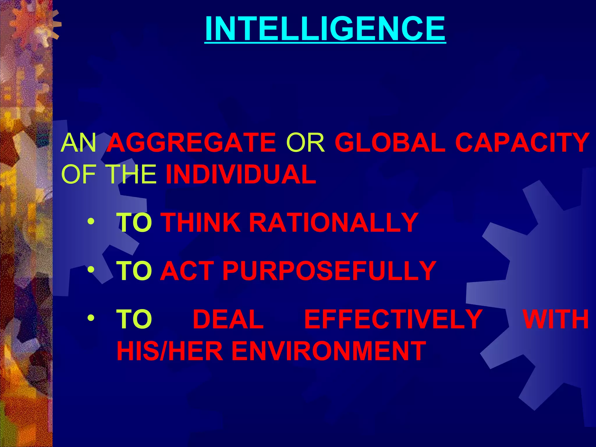 INTELLIGENCE
AN AGGREGATE OR GLOBAL CAPACITY
OF THE INDIVIDUAL
• TO THINK RATIONALLY
• TO ACT PURPOSEFULLY
• TO DEAL EFFECTIVELY
HIS/HER ENVIRONMENT

WITH

 