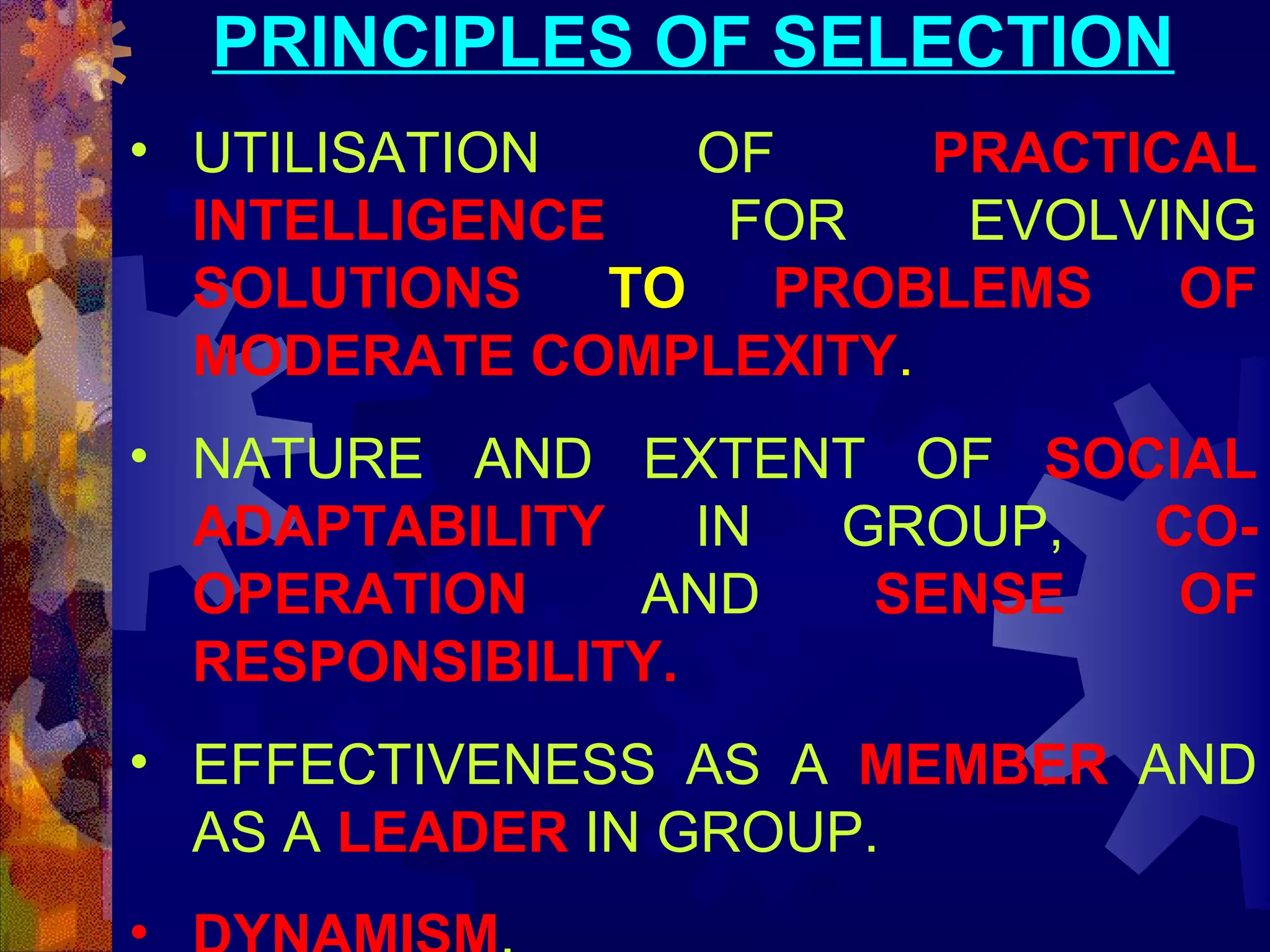 PRINCIPLES OF SELECTION
• UTILISATION
OF
PRACTICAL
INTELLIGENCE
FOR
EVOLVING
SOLUTIONS
TO
PROBLEMS
OF
MODERATE COMPLEXITY.
• NATURE AND EXTENT OF SOCIAL
ADAPTABILITY
IN
GROUP,
COOPERATION
AND
SENSE
OF
RESPONSIBILITY.
• EFFECTIVENESS AS A MEMBER AND
AS A LEADER IN GROUP.
•

 