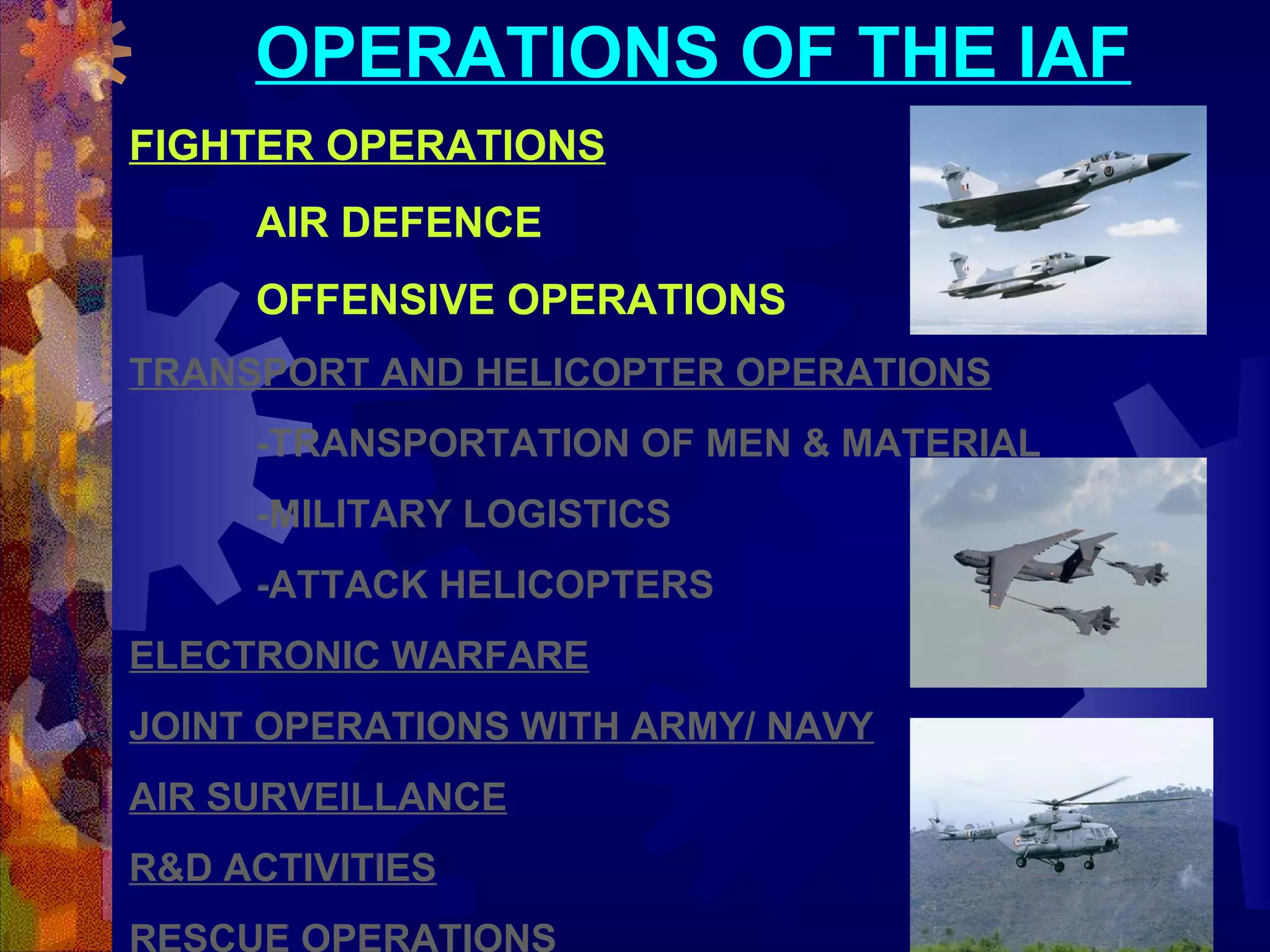 OPERATIONS OF THE IAF
FIGHTER OPERATIONS
AIR DEFENCE
OFFENSIVE OPERATIONS
TRANSPORT AND HELICOPTER OPERATIONS
-TRANSPORTATION OF MEN & MATERIAL
-MILITARY LOGISTICS
-ATTACK HELICOPTERS
ELECTRONIC WARFARE
JOINT OPERATIONS WITH ARMY/ NAVY
AIR SURVEILLANCE
R&D ACTIVITIES
RESCUE OPERATIONS

 