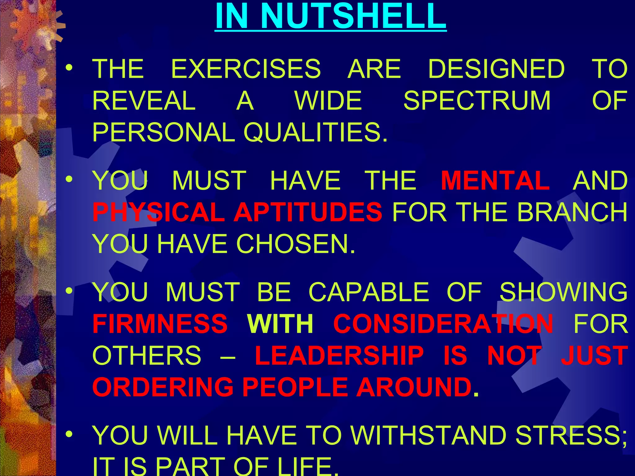 IN NUTSHELL
• THE EXERCISES ARE DESIGNED TO
REVEAL
A
WIDE
SPECTRUM
OF
PERSONAL QUALITIES.
• YOU MUST HAVE THE MENTAL AND
PHYSICAL APTITUDES FOR THE BRANCH
YOU HAVE CHOSEN.
• YOU MUST BE CAPABLE OF SHOWING
FIRMNESS WITH CONSIDERATION FOR
OTHERS – LEADERSHIP IS NOT JUST
ORDERING PEOPLE AROUND.
• YOU WILL HAVE TO WITHSTAND STRESS;

 