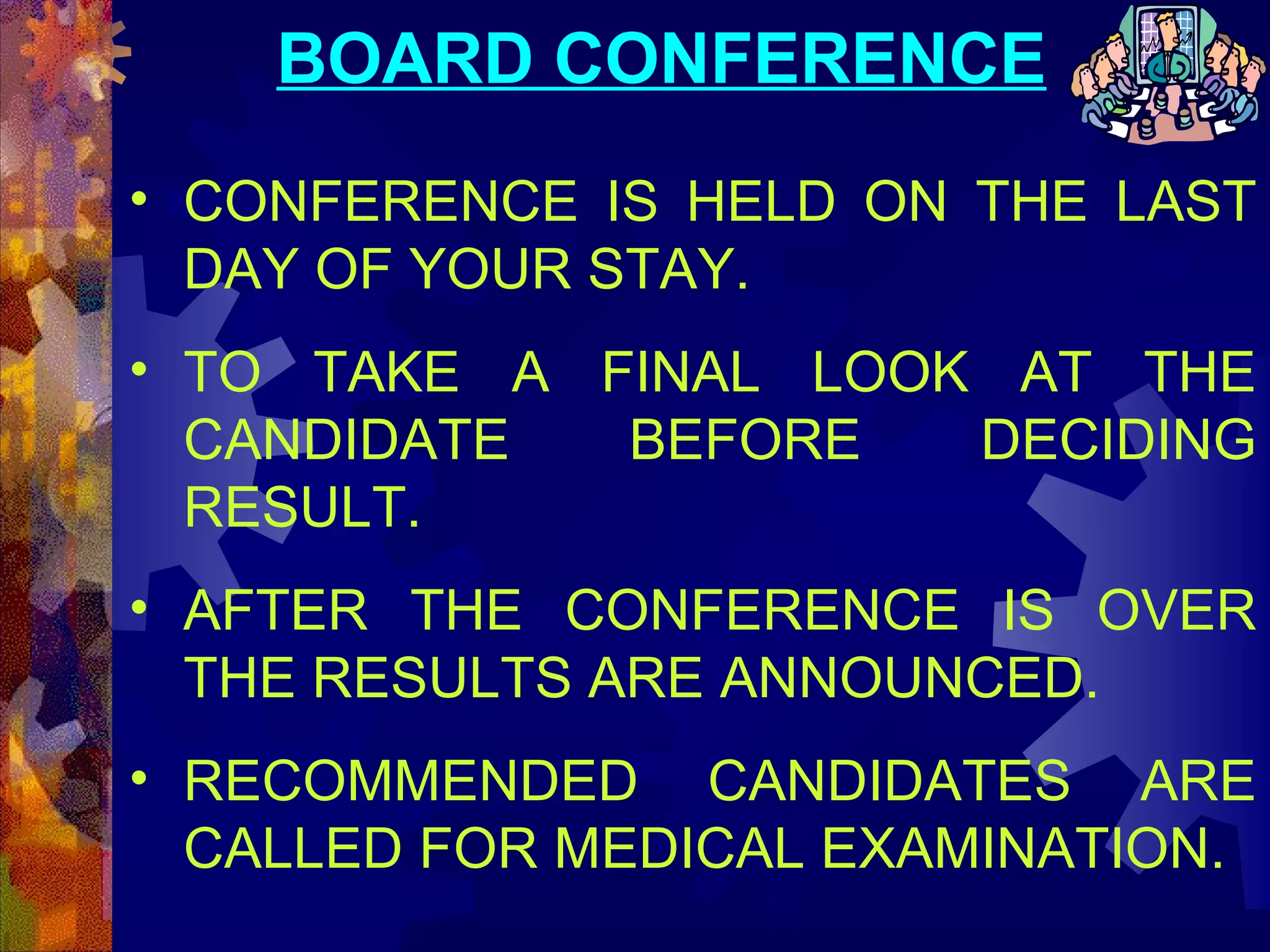 BOARD CONFERENCE
• CONFERENCE IS HELD ON THE LAST
DAY OF YOUR STAY.
• TO TAKE A FINAL LOOK AT THE
CANDIDATE
BEFORE
DECIDING
RESULT.
• AFTER THE CONFERENCE IS OVER
THE RESULTS ARE ANNOUNCED.
• RECOMMENDED CANDIDATES ARE
CALLED FOR MEDICAL EXAMINATION.

 