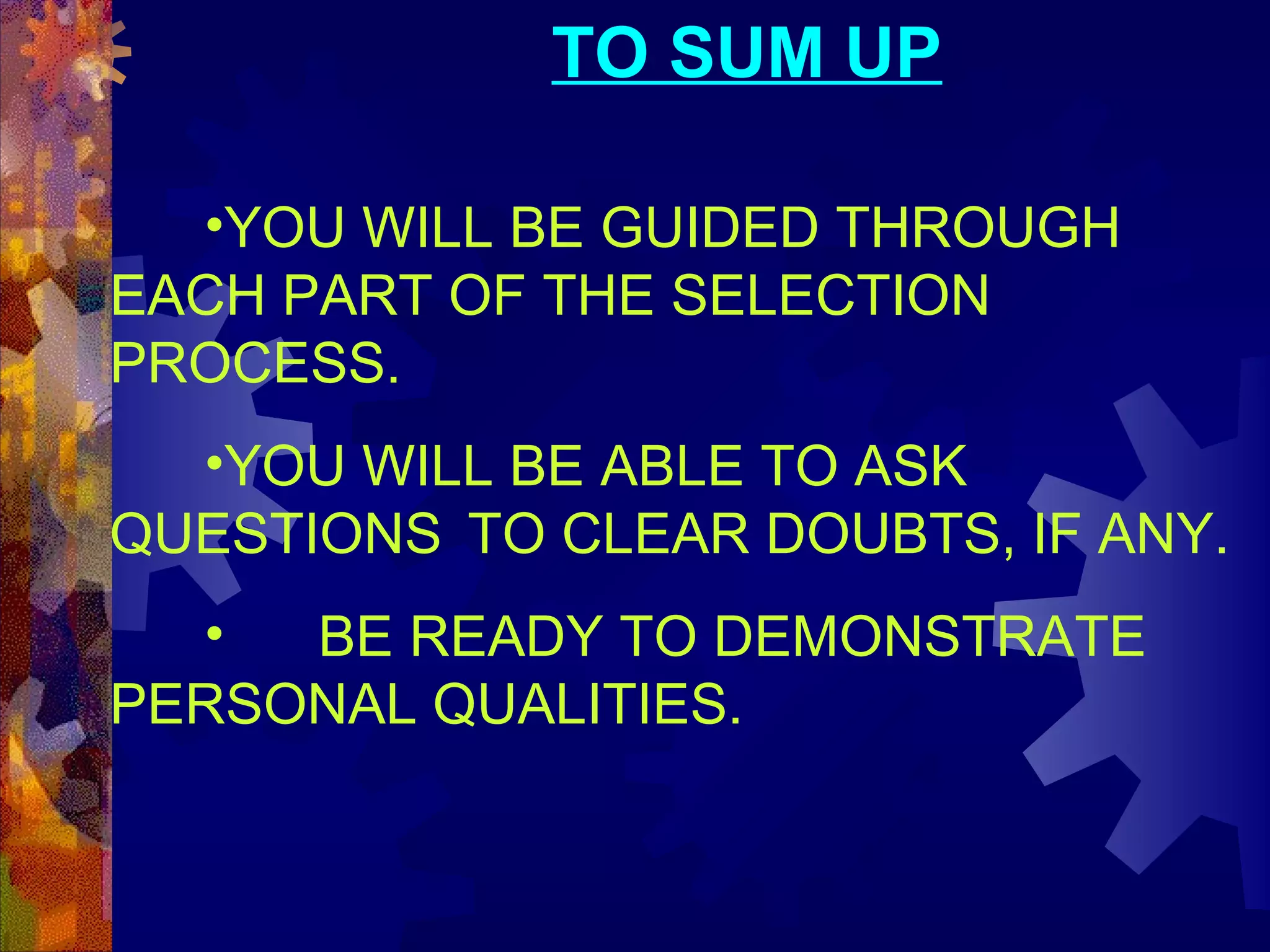 TO SUM UP
•YOU WILL BE GUIDED THROUGH
EACH PART OF THE SELECTION
PROCESS.
•YOU WILL BE ABLE TO ASK
QUESTIONS TO CLEAR DOUBTS, IF ANY.
•
BE READY TO DEMONSTRATE
PERSONAL QUALITIES.

 