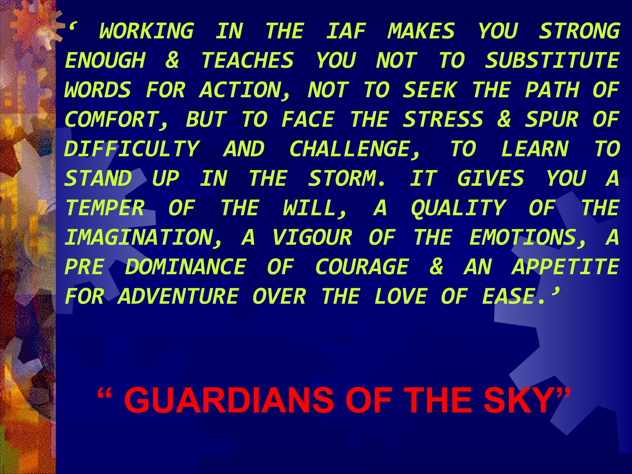 ‘ WORKING IN THE IAF MAKES YOU STRONG
ENOUGH & TEACHES YOU NOT TO SUBSTITUTE
WORDS FOR ACTION, NOT TO SEEK THE PATH OF
COMFORT, BUT TO FACE THE STRESS & SPUR OF
DIFFICULTY AND CHALLENGE, TO LEARN TO
STAND UP IN THE STORM. IT GIVES YOU A
TEMPER OF THE WILL, A QUALITY OF THE
IMAGINATION, A VIGOUR OF THE EMOTIONS, A
PRE DOMINANCE OF COURAGE & AN APPETITE
FOR ADVENTURE OVER THE LOVE OF EASE.’

“ GUARDIANS OF THE SKY”

 