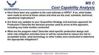 I n t e g r i t y - S e r v i c e - E x c e l l e n c e
MS C
Cost Capability Analysis
 Have there been any updates to the cost estimate or KPPs? If so, what trades
were made to arrive at those values and what are the cost, schedule, technical,
operational implications?
 Are there any updates to your Acquisition Strategy and business approach for
Production? Describe the decision process used to arrive at this approach,
including any trade studies conducted.
 What are the program risks? Describe what specific production design and
other risk mitigation activities have or will be conducted to reduce the risk to
acceptable levels, what technology or other trades were conducted to determine
the appropriate mitigations?
12
 